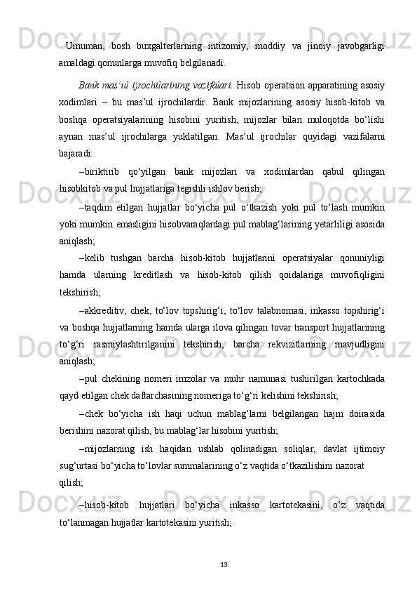   Umuman,   bosh   buxgalterlarning   intizomiy,   moddiy   va   jinoiy   javobgarligi
amaldagi qonunlarga muvofiq belgilanadi. 
Bank mas’ul  ijrochilarining  vazifalari.   Hisob operatsion apparatining asosiy
xodimlari   –   bu   mas’ul   ijrochilardir.   Bank   mijozlarining   asosiy   hisob-kitob   va
boshqa   operatsiyalarining   hisobini   yuritish,   mijozlar   bilan   muloqotda   bo‘lishi
aynan   mas’ul   ijrochilarga   yuklatilgan.   Mas’ul   ijrochilar   quyidagi   vazifalarni
bajaradi: 
– biriktirib   qo‘yilgan   bank   mijozlari   va   xodimlardan   qabul   qilingan
hisobkitob va pul hujjatlariga tegishli ishlov berish; 
– taqdim   etilgan   hujjatlar   bo‘yicha   pul   o‘tkazish   yoki   pul   to‘lash   mumkin
yoki mumkin emasligini hisobvaraqlardagi pul mablag‘larining yetarliligi asosida
aniqlash; 
– kelib   tushgan   barcha   hisob-kitob   hujjatlarini   operatsiyalar   qonuniyligi
hamda   ularning   kreditlash   va   hisob-kitob   qilish   qoidalariga   muvofiqligini
tekshirish; 
– akkreditiv,   chek,   to‘lov   topshirig‘i,   to‘lov   talabnomasi,   inkasso   topshirig‘i
va boshqa hujjatlarning hamda ularga ilova qilingan tovar transport hujjatlarining
to‘g‘ri   rasmiylashtirilganini   tekshirish,   barcha   rekvizitlarning   mavjudligini
aniqlash; 
– pul   chekining   nomeri   imzolar   va   muhr   namunasi   tushirilgan   kartochkada
qayd etilgan chek daftarchasining nomeriga to‘g‘ri kelishini tekshirish; 
– chek   bo‘yicha   ish   haqi   uchun   mablag‘larni   belgilangan   hajm   doirasida
berishini nazorat qilish, bu mablag‘lar hisobini yuritish; 
– mijozlarning   ish   haqidan   ushlab   qolinadigan   soliqlar,   davlat   ijtimoiy
sug‘urtasi bo‘yicha to‘lovlar summalarining o‘z vaqtida o‘tkazilishini nazorat 
qilish; 
– hisob-kitob   hujjatlari   bo‘yicha   inkasso   kartotekasini,   o‘z   vaqtida
to‘lanmagan hujjatlar kartotekasini yuritish; 
13 