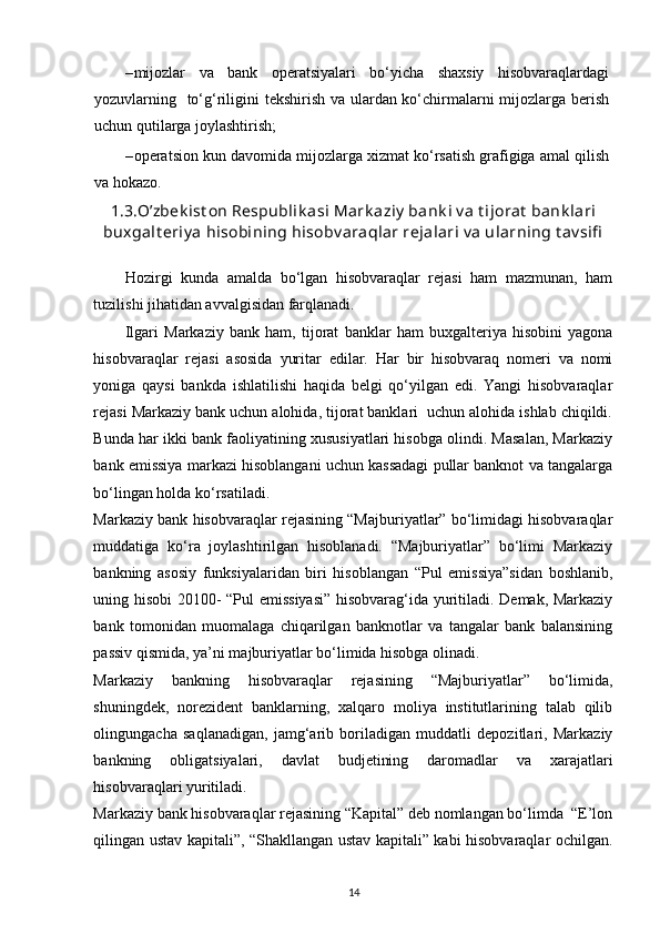 – mijozlar   va   bank   operatsiyalari   bo‘yicha   shaxsiy   hisobvaraqlardagi
yozuvlarning   to‘g‘riligini tekshirish va ulardan ko‘chirmalarni  mijozlarga berish
uchun qutilarga joylashtirish; 
– operatsion kun davomida mijozlarga xizmat ko‘rsatish grafigiga amal qilish
va hokazo.   
1.3.O’zbek ist on Respublik asi Mark aziy  bank i v a t ijorat  bank lari
buxgalt eriy a hisobining hisobv araqlar rejalari v a ularning t av sifi
Hozirgi   kunda   amalda   bo‘lgan   hisobvaraqlar   rejasi   ham   mazmunan,   ham
tuzilishi jihatidan avvalgisidan farqlanadi.        
Ilgari   Markaziy   bank   ham,   tijorat   banklar   ham   buxgalteriya   hisobini   yagona
hisobvaraqlar   rejasi   asosida   yuritar   edilar.   Har   bir   hisobvaraq   nomeri   va   nomi
yoniga   qaysi   bankda   ishlatilishi   haqida   belgi   qo‘yilgan   edi.   Yangi   hisobvaraqlar
rejasi Markaziy bank uchun alohida, tijorat banklari  uchun alohida ishlab chiqildi.
Bunda har ikki bank faoliyatining xususiyatlari hisobga olindi. Masalan, Markaziy
bank emissiya markazi hisoblangani uchun kassadagi pullar banknot va tangalarga
bo‘lingan holda ko‘rsatiladi.   
Markaziy bank hisobvaraqlar rejasining “Majburiyatlar” bo‘limidagi hisobvaraqlar
muddatiga   ko‘ra   joylashtirilgan   hisoblanadi.   “Majburiyatlar”   bo‘limi   Markaziy
bankning   asosiy   funksiyalaridan   biri   hisoblangan   “Pul   emissiya”sidan   boshlanib,
uning hisobi 20100- “Pul emissiyasi” hisobvarag‘ida yuritiladi. Demak, Markaziy
bank   tomonidan   muomalaga   chiqarilgan   banknotlar   va   tangalar   bank   balansining
passiv qismida, ya’ni majburiyatlar bo‘limida hisobga olinadi.  
Markaziy   bankning   hisobvaraqlar   rejasining   “Majburiyatlar”   bo‘limida,
shuningdek,   norezident   banklarning,   xalqaro   moliya   institutlarining   talab   qilib
olingungacha   saqlanadigan,   jamg‘arib   boriladigan   muddatli   depozitlari,   Markaziy
bankning   obligatsiyalari,   davlat   budjetining   daromadlar   va   xarajatlari
hisobvaraqlari yuritiladi.  
Markaziy bank hisobvaraqlar rejasining “Kapital” deb nomlangan bo‘limda  “E’lon
qilingan ustav kapitali”, “Shakllangan ustav kapitali” kabi hisobvaraqlar ochilgan.
14 