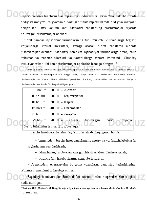 Tijorat   banklari   hisobvaraqlar   rejasining   Sh-bo‘limida,   ya’ni   “Kapital”   bo‘limida
oddiy va imtiyozli ro‘yxatdan o‘tkazilgan ustav kapitali hamda oddiy va imtiyozli
chiqarilgan   ustav   kapitali   kabi   Markaziy   banklarning   hiosbvaraqlar   rejasida
bo‘lmagan hisobvaraqlar ochiladi. 
  Tijorat   banklar   iqtisodiyot   tarmoqlarining   turli   mulkchilik   shakllariga   tegishli
xo‘jaliklarga   xizmat   ko‘rsatadi,   shunga   asosan   tijorat   banklarda   alohida
hisobvaraqlar   ochiladi.   Markaziy   bank   esa   iqtisodiyot   tarmoqlariga   emas,   balki
hukumat   va   nazorat   idoralari   va   vazirliklarga   xizmat   ko‘rsatadi.   Shunday
xususiyatlar har ikki bank hisobvaraqlar rejalarida hisobga olingan.   5
Hozirgi   kunda   amalda   bo‘lgan   hisobvaraqlar   rejasi   olti   bo‘limdan   iborat   bo‘lib,   ulardan   beshtasi
balans   ichidan   hisobvaraqlarni   o‘z   ichiga   oladi,   oxirgi   oltinchi     bo‘lim   esa   balansdan   tashqari
hisobvaraqlardan   iborat.   Bank   aktivlari,   passivlari,   kapitali,   daromadlari   va   xarajatlari   bo‘yicha
hisobvaraqlar alohida bo‘limlarga kiritilgan, ya’ni: 
    I   bo‘lim   10000  –  Aktivlar 
 II  bo‘lim  20000  –  Majburiyatlar 
 III bo‘lim   30000  –  Kapital 
 IV bo‘lim   40000  –  Daromadlar 
 V  bo‘lim  50000  – Xarajatlar  
  VI bo‘lim   90000  –  Ko‘zda  tutilmagan  holat  bo‘yicha
(ya’ni balansdan tashqari) hisobvaraqlar 
    Barcha hisobvaraqlar shunday tartibda ishlab chiqilganki, bunda 
– birinchidan, barcha hisobvaraqlarning asosiy va yordamchi kitoblarda
joylashuvini osonlashtirish; 
– ikkinchidan, hisobvaraqlarni guruhlash va klassifikatsiya qilish; 
– uchinchidan, hisob ishlarini komputerlashtirish; 
–to‘rtinchidan,   operatsiyalar   bo‘yicha   yozuvlarni   bajarishni   tezlashtirishni
ta’minlash mumkinligi hisobga olingan.  
Rejadagi   hisobvaraqlar   Bosh   daftar   uchun   beshta   raqamdan   iborat   qilib
kodlashtirilgan.  
5
  Karimov N.G., Kostina L.M. Buxgalterskiy uchyot i operatsionnaya texnika v kommercheskix bankax: Uchebnik.
– T.:TGEU, 2011.
15 