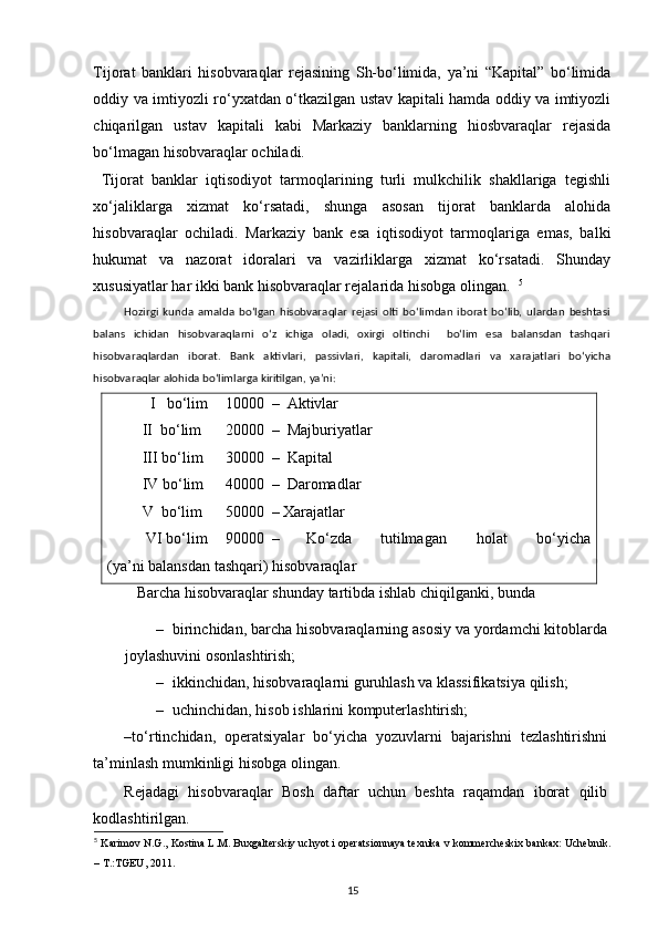 Tijorat   banklari   hisobvaraqlar   rejasining   Sh-bo‘limida,   ya’ni   “Kapital”   bo‘limida
oddiy va imtiyozli ro‘yxatdan o‘tkazilgan ustav kapitali hamda oddiy va imtiyozli
chiqarilgan   ustav   kapitali   kabi   Markaziy   banklarning   hiosbvaraqlar   rejasida
bo‘lmagan hisobvaraqlar ochiladi. 
  Tijorat   banklar   iqtisodiyot   tarmoqlarining   turli   mulkchilik   shakllariga   tegishli
xo‘jaliklarga   xizmat   ko‘rsatadi,   shunga   asosan   tijorat   banklarda   alohida
hisobvaraqlar   ochiladi.   Markaziy   bank   esa   iqtisodiyot   tarmoqlariga   emas,   balki
hukumat   va   nazorat   idoralari   va   vazirliklarga   xizmat   ko‘rsatadi.   Shunday
xususiyatlar har ikki bank hisobvaraqlar rejalarida hisobga olingan.   5
Hozirgi   kunda   amalda   bo‘lgan   hisobvaraqlar   rejasi   olti   bo‘limdan   iborat   bo‘lib,   ulardan   beshtasi
balans   ichidan   hisobvaraqlarni   o‘z   ichiga   oladi,   oxirgi   oltinchi     bo‘lim   esa   balansdan   tashqari
hisobvaraqlardan   iborat.   Bank   aktivlari,   passivlari,   kapitali,   daromadlari   va   xarajatlari   bo‘yicha
hisobvaraqlar alohida bo‘limlarga kiritilgan, ya’ni: 
    I   bo‘lim   10000  –  Aktivlar 
 II  bo‘lim  20000  –  Majburiyatlar 
 III bo‘lim   30000  –  Kapital 
 IV bo‘lim   40000  –  Daromadlar 
 V  bo‘lim  50000  – Xarajatlar  
  VI bo‘lim   90000  –  Ko‘zda  tutilmagan  holat  bo‘yicha
(ya’ni balansdan tashqari) hisobvaraqlar 
    Barcha hisobvaraqlar shunday tartibda ishlab chiqilganki, bunda 
– birinchidan, barcha hisobvaraqlarning asosiy va yordamchi kitoblarda
joylashuvini osonlashtirish; 
– ikkinchidan, hisobvaraqlarni guruhlash va klassifikatsiya qilish; 
– uchinchidan, hisob ishlarini komputerlashtirish; 
–to‘rtinchidan,   operatsiyalar   bo‘yicha   yozuvlarni   bajarishni   tezlashtirishni
ta’minlash mumkinligi hisobga olingan.  
Rejadagi   hisobvaraqlar   Bosh   daftar   uchun   beshta   raqamdan   iborat   qilib
kodlashtirilgan.  
5
  Karimov N.G., Kostina L.M. Buxgalterskiy uchyot i operatsionnaya texnika v kommercheskix bankax: Uchebnik.
– T.:TGEU, 2011.
15