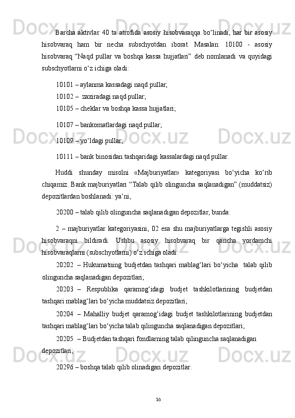 Barcha   aktivlar   40   ta   atrofida   asosiy   hisobvaraqqa   bo‘linadi,   har   bir   asosiy
hisobvaraq   ham   bir   necha   subschyotdan   iborat.   Masalan:   10100   -   asosiy
hisobvaraq   “Naqd   pullar   va   boshqa   kassa   hujjatlari”   deb   nomlanadi   va   quyidagi
subschyotlarni o‘z ichiga oladi: 
10101 –   aylanma kassadagi naqd pullar; 
10102 –    zaxiradagi naqd pullar; 
10105 – cheklar va boshqa kassa hujjatlari; 
10107 – bankomatlardagi naqd pullar; 
10109 – yo‘ldagi pullar; 
10111 – bank binosidan tashqaridagi kassalardagi naqd pullar. 
Huddi   shunday   misolni   «Majburiyatlar»   kategoriyasi   bo‘yicha   ko‘rib
chiqamiz. Bank majburiyatlari “Talab qilib olinguncha saqlanadigan” (muddatsiz)
depozitlardan boshlanadi: ya’ni, 
20200 – talab qilib olinguncha saqlanadigan depozitlar, bunda: 
2   –   majburiyatlar   kategoriyasini,   02   esa   shu   majburiyatlarga   tegishli   asosiy
hisobvaraqni   bildiradi.   Ushbu   asosiy   hisobvaraq   bir   qancha   yordamchi
hisobvaraqlarni (subschyotlarni) o‘z ichiga oladi: 
20202 –   Hukumatning   budjetdan   tashqari   mablag‘lari   bo‘yicha     talab   qilib
olinguncha saqlanadigan depozitlari; 
20203 –   Respublika   qaramog‘idagi   budjet   tashkilotlarining   budjetdan
tashqari mablag‘lari bo‘yicha muddatsiz depozitlari; 
20204 –   Mahalliy   budjet   qaramog‘idagi   budjet   tashkilotlarining   budjetdan
tashqari mablag‘lari bo‘yicha talab qilinguncha saqlanadigan depozitlari; 
20205 –   Budjetdan tashqari fondlarning talab qilinguncha saqlanadigan 
depozitlari; 
20296 – boshqa talab qilib olinadigan depozitlar. 
16 