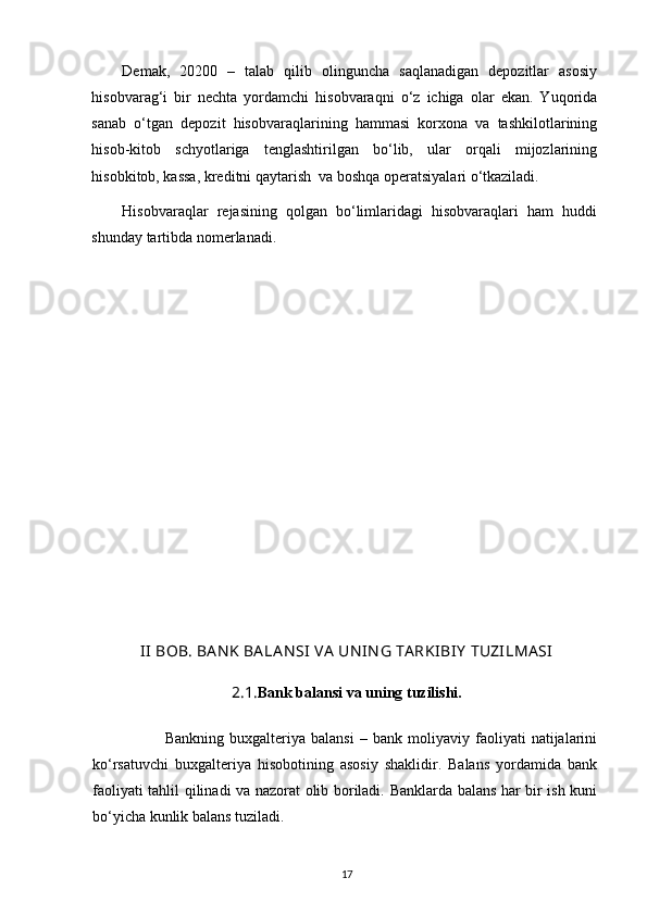 Demak,   20200   –   talab   qilib   olinguncha   saqlanadigan   depozitlar   asosiy
hisobvarag‘i   bir   nechta   yordamchi   hisobvaraqni   o‘z   ichiga   olar   ekan.   Yuqorida
sanab   o‘tgan   depozit   hisobvaraqlarining   hammasi   korxona   va   tashkilotlarining
hisob-kitob   schyotlariga   tenglashtirilgan   bo‘lib,   ular   orqali   mijozlarining
hisobkitob, kassa, kreditni qaytarish  va boshqa operatsiyalari o‘tkaziladi. 
Hisobvaraqlar   rejasining   qolgan   bo‘limlaridagi   hisobvaraqlari   ham   huddi
shunday tartibda nomerlanadi.   
II  BOB. BA N K BA LA N SI  VA  UN IN G TA RKIBIY  TUZILMA SI
2.1. Bank balansi va uning tuzilishi.
                          Bankning   buxgalteriya   balansi   –   bank   moliyaviy   faoliyati   natijalarini
ko‘rsatuvchi   buxgalteriya   hisobotining   asosiy   shaklidir.   Balans   yordamida   bank
faoliyati tahlil qilinadi va nazorat olib boriladi. Banklarda balans har bir ish kuni
bo‘yicha kunlik balans tuziladi.  
17