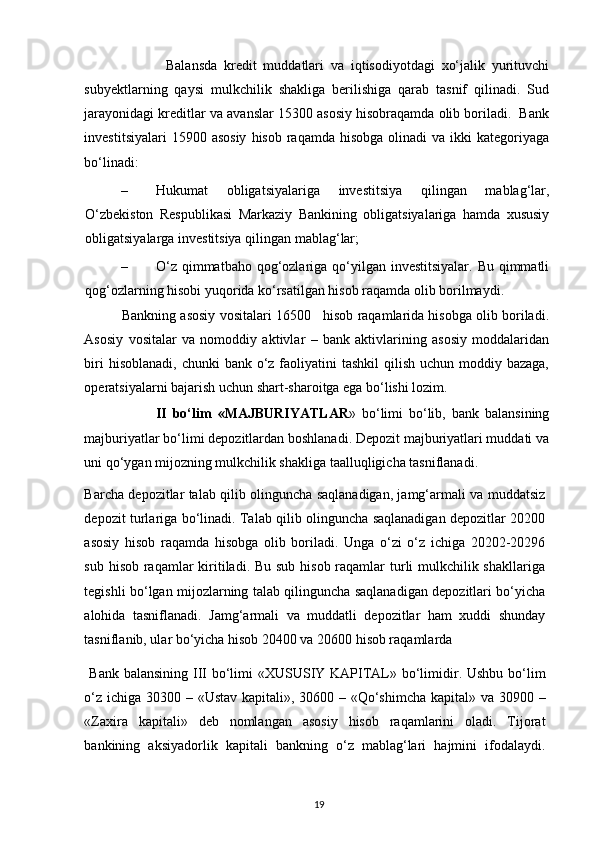                         Balansda   kredit   muddatlari   va   iqtisodiyotdagi   xo‘jalik   yurituvchi
subyektlarning   qaysi   mulkchilik   shakliga   berilishiga   qarab   tasnif   qilinadi.   Sud
jarayonidagi kreditlar va avanslar 15300 asosiy hisobraqamda olib boriladi.  Bank
investitsiyalari   15900 asosiy   hisob  raqamda hisobga  olinadi   va ikki   kategoriyaga
bo‘linadi: 
– Hukumat   obligatsiyalariga   investitsiya   qilingan   mablag‘lar,
O‘zbekiston   Respublikasi   Markaziy   Bankining   obligatsiyalariga   hamda   xususiy
obligatsiyalarga investitsiya qilingan mablag‘lar; 
– O‘z  qimmatbaho  qog‘ozlariga qo‘yilgan investitsiyalar. Bu  qimmatli
qog‘ozlarning hisobi yuqorida ko‘rsatilgan hisob raqamda olib borilmaydi. 
            Bankning asosiy vositalari 16500   hisob raqamlarida hisobga olib boriladi.
Asosiy   vositalar   va   nomoddiy   aktivlar   –   bank   aktivlarining   asosiy   moddalaridan
biri  hisoblanadi,  chunki  bank o‘z faoliyatini  tashkil  qilish  uchun moddiy bazaga,
operatsiyalarni bajarish uchun shart-sharoitga ega bo‘lishi lozim.    
                        II   bo‘lim   «MAJBURIYATLAR »   bo‘limi   bo‘lib,   bank   balansining
majburiyatlar bo‘limi depozitlardan boshlanadi. Depozit majburiyatlari muddati va
uni qo‘ygan mijozning mulkchilik shakliga taalluqligicha tasniflanadi. 
Barcha depozitlar talab qilib olinguncha saqlanadigan, jamg‘armali va muddatsiz
depozit turlariga bo‘linadi. Talab qilib olinguncha saqlanadigan depozitlar 20200
asosiy   hisob   raqamda   hisobga   olib   boriladi.   Unga   o‘zi   o‘z   ichiga   20202-20296
sub hisob raqamlar  kiritiladi. Bu sub hisob raqamlar turli mulkchilik shakllariga
tegishli bo‘lgan mijozlarning talab qilinguncha saqlanadigan depozitlari bo‘yicha
alohida   tasniflanadi.   Jamg‘armali   va   muddatli   depozitlar   ham   xuddi   shunday
tasniflanib, ular bo‘yicha hisob 20400 va 20600 hisob raqamlarda   
  Bank balansining III bo‘limi  «XUSUSIY KAPITAL» bo‘limidir. Ushbu  bo‘lim
o‘z ichiga 30300 – «Ustav kapitali», 30600 – «Qo‘shimcha kapital» va 30900 –
«Zaxira   kapitali»   deb   nomlangan   asosiy   hisob   raqamlarini   oladi.   Tijorat
bankining   aksiyadorlik   kapitali   bankning   o‘z   mablag‘lari   hajmini   ifodalaydi.
19 