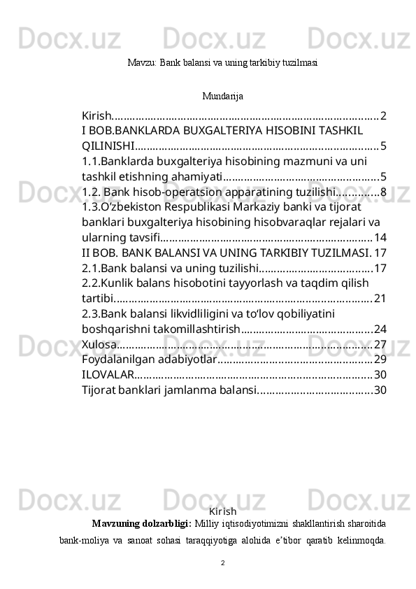 Mavzu: Bank balansi va uning tarkibiy tuzilmasi
 
Mundarija
Kirish ......................................................................................... 2
I BOB.BANKLARDA BUXGALTERIYA HISOBINI TASHKIL 
QILINISHI ................................................................................. 5
1.1.Banklarda buxgalteriya hisobining mazmuni va uni 
tashkil etishning ahamiyati .................................................... 5
1.2. Bank hisob-operatsion apparatining tuzilishi. ............. 8
1.3.O’zbekiston Respublikasi Markaziy banki va tijorat 
banklari buxgalteriya hisobining hisobvaraqlar rejalari va 
ularning tavsifi ....................................................................... 14
II BOB. BANK BALANSI VA UNING TARKIBIY TUZILMASI . 17
2.1.Bank balansi va uning tuzilishi. ..................................... 17
2.2.Kunlik balans hisobotini tayyorlash va taqdim qilish 
tartibi ...................................................................................... 21
2.3.Bank balansi likvidliligini va tо‘lov qobiliyatini 
boshqarishni takomillashtirish ............................................ 24
Xulosa ..................................................................................... 27
Foydalanilgan adabiyotlar ................................................... 29
ILOVALAR ............................................................................... 30
Tijorat banklari jamlanma balansi ...................................... 30
Kirish
                     Mavzuning dolzarbligi :   Milliy iqtisodiyotimizni shakllantirish sharoitida
bank-moliya   va   sanoat   sohasi   taraqqiyotiga   alohida   e tibor   qaratib   kelinmoqda.ʼ
2