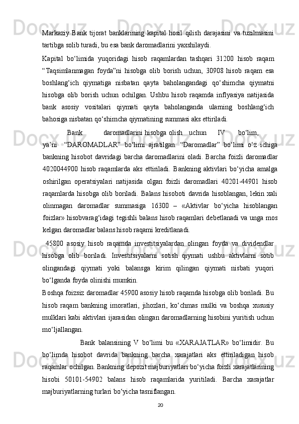 Markaziy   Bank   tijorat   banklarining   kapital   hosil   qilish   darajasini   va   tuzilmasini
tartibga solib turadi, bu esa bank daromadlarini yaxshilaydi. 
Kapital   bo‘limida   yuqoridagi   hisob   raqamlardan   tashqari   31200   hisob   raqam
“Taqsimlanmagan   foyda”ni   hisobga   olib   borish   uchun,   30908   hisob   raqam   esa
boshlang‘ich   qiymatiga   nisbatan   qayta   baholangandagi   qo‘shimcha   qiymatni
hisobga   olib   borish   uchun   ochilgan.   Ushbu   hisob   raqamda   inflyasiya   natijasida
bank   asosiy   vositalari   qiymati   qayta   baholanganda   ularning   boshlang‘ich
bahosiga nisbatan qo‘shimcha qiymatining summasi aks ettiriladi. 
               Bank  daromadlarini  hisobga  olish  uchun  IV  bo‘lim,  
ya’ni     “DAROMADLAR”   bo‘limi   ajratilgan.   “Daromadlar”   bo‘limi   o‘z   ichiga
bankning   hisobot   davridagi   barcha   daromadlarini   oladi.   Barcha   foizli   daromadlar
4020044900   hisob   raqamlarda   aks   ettiriladi.   Bankning   aktivlari   bo‘yicha   amalga
oshirilgan   operatsiyalari   natijasida   olgan   foizli   daromadlari   40201-44901   hisob
raqamlarda   hisobga   olib   boriladi.   Balans   hisoboti   davrida   hisoblangan,   lekin   xali
olinmagan   daromadlar   summasiga   16300   –   «Aktivlar   bo‘yicha   hisoblangan
foizlar» hisobvarag‘idagi tegishli balans hisob raqamlari debetlanadi va unga mos
kelgan daromadlar balans hisob raqami kreditlanadi. 
  45800   asosiy   hisob   raqamda   investitsiyalardan   olingan   foyda   va   dividendlar
hisobga   olib   boriladi.   Investitsiyalarni   sotish   qiymati   ushbu   aktivlarni   sotib
olingandagi   qiymati   yoki   balansga   kirim   qilingan   qiymati   nisbati   yuqori
bo‘lganda foyda olinishi mumkin. 
Boshqa foizsiz daromadlar 45900 asosiy hisob raqamda hisobga olib boriladi. Bu
hisob   raqam   bankning   imoratlari,   jihozlari,   ko‘chmas   mulki   va   boshqa   xususiy
mulklari kabi aktivlari ijarasidan olingan daromadlarning hisobini yuritish uchun
mo‘ljallangan.   
                        Bank   balansining   V   bo‘limi   bu   «XARAJATLAR»   bo‘limidir.   Bu
bo‘limda   hisobot   davrida   bankning   barcha   xarajatlari   aks   ettiriladigan   hisob
raqamlar ochilgan. Bankning depozit majburiyatlari bo‘yicha foizli xarajatlarining
hisobi   50101-54902   balans   hisob   raqamlarida   yuritiladi.   Barcha   xarajatlar
majburiyatlarning turlari bo‘yicha tasniflangan. 
20 