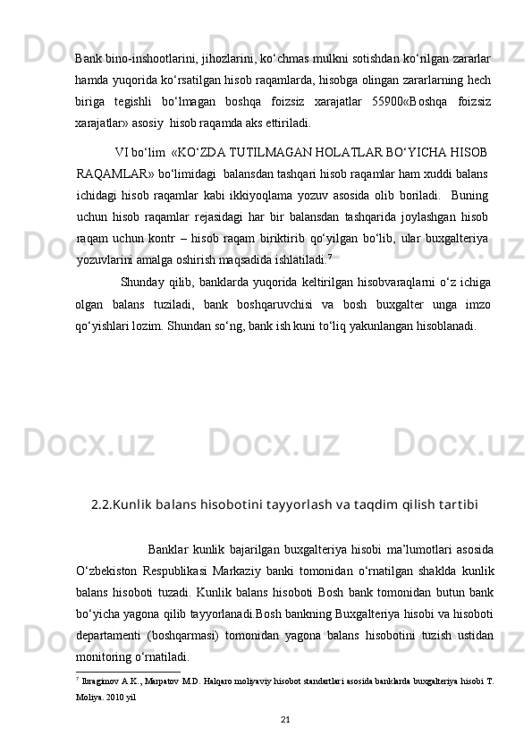 Bank bino-inshootlarini, jihozlarini, ko‘chmas mulkni sotishdan ko‘rilgan zararlar
hamda yuqorida ko‘rsatilgan hisob raqamlarda, hisobga olingan zararlarning hech
biriga   tegishli   bo‘lmagan   boshqa   foizsiz   xarajatlar   55900«Boshqa   foizsiz
xarajatlar» asosiy  hisob raqamda aks ettiriladi.   
             VI bo‘lim  «KO‘ZDA TUTILMAGAN HOLATLAR BO‘YICHA HISOB
RAQAMLAR» bo‘limidagi  balansdan tashqari hisob raqamlar ham xuddi balans
ichidagi   hisob   raqamlar   kabi   ikkiyoqlama   yozuv   asosida   olib   boriladi.     Buning
uchun   hisob   raqamlar   rejasidagi   har   bir   balansdan   tashqarida   joylashgan   hisob
raqam   uchun   kontr   –   hisob   raqam   biriktirib   qo‘yilgan   bo‘lib,   ular   buxgalteriya
yozuvlarini amalga oshirish maqsadida ishlatiladi. 7
   
                    Shunday  qilib,  banklarda   yuqorida  keltirilgan  hisobvaraqlarni   o‘z  ichiga
olgan   balans   tuziladi,   bank   boshqaruvchisi   va   bosh   buxgalter   unga   imzo
qo‘yishlari lozim. Shundan so‘ng, bank ish kuni to‘liq yakunlangan hisoblanadi. 
2.2. Kunlik  balans hisobot ini t ay y orlash v a t aqdim qilish t art ibi
                              Banklar   kunlik   bajarilgan   buxgalteriya   hisobi   ma’lumotlari   asosida
O‘zbekiston   Respublikasi   Markaziy   banki   tomonidan   o‘rnatilgan   shaklda   kunlik
balans   hisoboti   tuzadi.   Kunlik   balans   hisoboti   Bosh   bank   tomonidan   butun   bank
bo‘yicha yagona qilib tayyorlanadi.Bosh bankning Buxgalteriya hisobi va hisoboti
departamenti   (boshqarmasi)   tomonidan   yagona   balans   hisobotini   tuzish   ustidan
monitoring o‘rnatiladi.
7
  Ibragimov A.K., Marpatov M.D. Halqaro moliyaviy hisobot standartlari asosida banklarda buxgalteriya hisobi T.
Moliya. 2010 yil
21