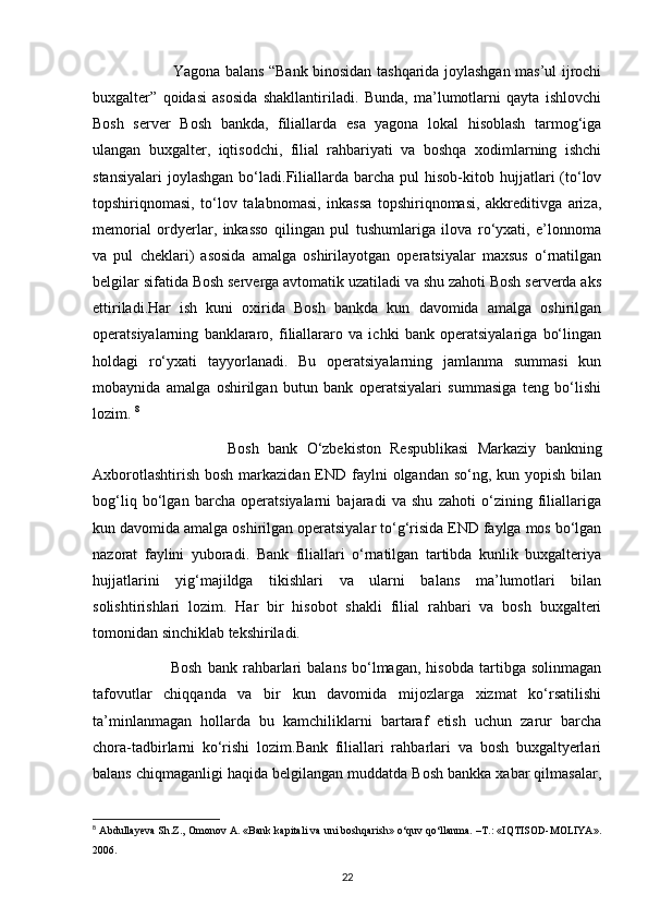                                 Yagona balans “Bank binosidan tashqarida joylashgan mas’ul ijrochi
buxgalter”   qoidasi   asosida   shakllantiriladi.   Bunda,   ma’lumotlarni   qayta   ishlovchi
Bosh   server   Bosh   bankda,   filiallarda   esa   yagona   lokal   hisoblash   tarmog‘iga
ulangan   buxgalter,   iqtisodchi,   filial   rahbariyati   va   boshqa   xodimlarning   ishchi
stansiyalari   joylashgan  bo‘ladi.Filiallarda  barcha  pul  hisob-kitob  hujjatlari   (to‘lov
topshiriqnomasi,   to‘lov   talabnomasi,   inkassa   topshiriqnomasi,   akkreditivga   ariza,
memorial   ordyerlar,   inkasso   qilingan   pul   tushumlariga   ilova   ro‘yxati,   e’lonnoma
va   pul   cheklari)   asosida   amalga   oshirilayotgan   operatsiyalar   maxsus   o‘rnatilgan
belgilar sifatida Bosh serverga avtomatik uzatiladi va shu zahoti Bosh serverda aks
ettiriladi.Har   ish   kuni   oxirida   Bosh   bankda   kun   davomida   amalga   oshirilgan
operatsiyalarning   banklararo,   filiallararo   va   ichki   bank   operatsiyalariga   bo‘lingan
holdagi   ro‘yxati   tayyorlanadi.   Bu   operatsiyalarning   jamlanma   summasi   kun
mobaynida   amalga   oshirilgan   butun   bank   operatsiyalari   summasiga   teng   bo‘lishi
lozim.  8
                              Bosh   bank   O‘zbekiston   Respublikasi   Markaziy   bankning
Axborotlashtirish  bosh markazidan END faylni  olgandan so‘ng, kun yopish bilan
bog‘liq   bo‘lgan   barcha   operatsiyalarni   bajaradi   va   shu   zahoti   o‘zining   filiallariga
kun davomida amalga oshirilgan operatsiyalar to‘g‘risida END faylga mos bo‘lgan
nazorat   faylini   yuboradi.   Bank   filiallari   o‘rnatilgan   tartibda   kunlik   buxgalteriya
hujjatlarini   yig‘majildga   tikishlari   va   ularni   balans   ma’lumotlari   bilan
solishtirishlari   lozim.   Har   bir   hisobot   shakli   filial   rahbari   va   bosh   buxgalteri
tomonidan sinchiklab tekshiriladi.
                            Bosh   bank   rahbarlari   balans   bo‘lmagan,   hisobda   tartibga   solinmagan
tafovutlar   chiqqanda   va   bir   kun   davomida   mijozlarga   xizmat   ko‘rsatilishi
ta’minlanmagan   hollarda   bu   kamchiliklarni   bartaraf   etish   uchun   zarur   barcha
chora-tadbirlarni   ko‘rishi   lozim.Bank   filiallari   rahbarlari   va   bosh   buxgaltyerlari
balans chiqmaganligi haqida belgilangan muddatda Bosh bankka xabar qilmasalar,
8
  Abdullayeva Sh.Z., Omonov A. «Bank kapitali va uni boshqarish» o‘quv qo‘llanma. –T.: «IQTISOD-MOLIYA».
2006.
22 