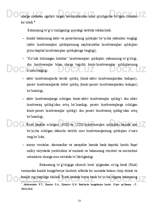 ularga   nisbatan   egallab   turgan   lavozimlaridan   ozod   qilishgacha   bo‘lgan   choralar
ko‘riladi. 9
  Balansning to‘g‘ri tuzilganligi quyidagi tartibda tekshiriladi:
– kunlik balansning aktiv va passivlarning  qoldiqlar  bo‘yicha yakunlari tengligi
(aktiv   hisobvaraqlari   qoldiqlarining   majburiyatlar   hisobvaraqlari   qoldiqlari
plyus kapital hisobvaraqlari qoldiqlariga tengligi);
– “Ko‘zda   tutilmagan   holatlar”   hisobvaraqlari   qoldiqlari   yakunining   to‘g‘riligi,
shu   hisobvaraqlar   bilan   ularga   tegishli   kontr-hisobvaraqlar   qoldiqlarining
o‘zaro tengligi;
– aktiv   hisobvaraqlarda   kredit   qoldiq   (kontr-aktiv   hisobvaraqlardan   tashqari),
passiv   hisobvaraqlarda   debet   qoldiq   (kontr-passiv   hisobvaraqlardan   tashqari)
bo‘lmasligi;
– aktiv   hisobvaraqlarga   ochilgan   kontr-aktiv   hisobvaraqlar   qoldig‘i   shu   aktiv
hisobvaraq   qoldig‘idan   ortiq   bo‘lmasligi,   passiv   hisobvaraqlarga   ochilgan
kontr-passiv   hisobvaraqlar   qoldig‘i   shu   passiv   hisobvaraq   qoldig‘idan   ortiq
bo‘lmasligi;
– Bosh   bankda   ochilgan   16100   va   22200-hisobvaraqlari   qoldiqlari   hamda   ular
bo‘yicha   ochilgan   ikkinchi   tartibli   mos   hisobvaraqlarning   qoldiqlari   o‘zaro
teng bo‘lishi;
– asosiy   vositalar,   daromadlar   va   xarajatlar   hamda   bank   kapitali   hisobi   faqat
milliy   valyutada   yuritilishini   ta’minlash   va   balansning   rezident   va   norezident
ustunlarini shunga mos ravishda to‘ldirilganligi.
                        Balansning   to‘g‘riligiga   ishonch   hosil   qilgandan   so‘ng   bank   (filial)
tomonidan kunlik buxgalteriya hisoboti sifatida bir nusxada balans chop etiladi va
kunlik yig‘majildga tikiladi. Bosh bankda butun bank bo‘yicha yagona balansning
9
  Abduvaxidov   F.T.,   Umarov   Z.A.,   Djurayev   K.N.   Banklarda   buxgalteriya   hisobi.   O‘quv   qo‘llanma.   –T.:
TDIU,2010.
23