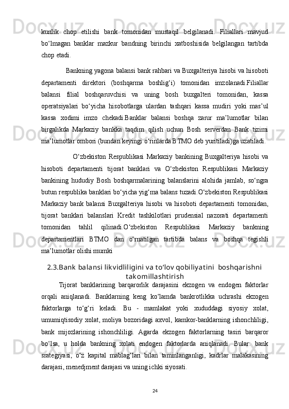 kunlik   chop   etilishi   bank   tomonidan   mustaqil   belgilanadi.   Filiallari   mavjud
bo‘lmagan   banklar   mazkur   bandning   birinchi   xatboshisida   belgilangan   tartibda
chop etadi.
               Bankning yagona balansi bank rahbari va Buxgalteriya hisobi va hisoboti
departamenti   direktori   (boshqarma   boshlig‘i)   tomonidan   imzolanadi.Filiallar
balansi   filial   boshqaruvchisi   va   uning   bosh   buxgalteri   tomonidan,   kassa
operatsiyalari   bo‘yicha   hisobotlarga   ulardan   tashqari   kassa   mudiri   yoki   mas’ul
kassa   xodimi   imzo   chekadi.Banklar   balansi   boshqa   zarur   ma’lumotlar   bilan
birgalikda   Markaziy   bankka   taqdim   qilish   uchun   Bosh   serverdan   Bank   tizimi
ma’lumotlar ombori (bundan keyingi o‘rinlarda BTMO deb yuritiladi)ga uzatiladi.
                        O‘zbekiston   Respublikasi   Markaziy   bankining   Buxgalteriya   hisobi   va
hisoboti   departamenti   tijorat   banklari   va   O‘zbekiston   Respublikasi   Markaziy
bankining   hududiy   Bosh   boshqarmalarining   balanslarini   alohida   jamlab,   so‘ngra
butun respublika banklari bo‘yicha yig‘ma balans tuzadi.O‘zbekiston Respublikasi
Markaziy   bank   balansi   Buxgalteriya   hisobi   va   hisoboti   departamenti   tomonidan,
tijorat   banklari   balanslari   Kredit   tashkilotlari   prudensial   nazorati   departamenti
tomonidan   tahlil   qilinadi.O‘zbekiston   Respublikasi   Markaziy   bankning
departamentlari   BTMO   dan   o‘rnatilgan   tartibda   balans   va   boshqa   tegishli
ma’lumotlar olishi mumki
2.3. Bank  balansi lik v idliligini v a t о‘lov  qobiliy at ini  boshqarishni
t ak omillasht irish
Tijorat   banklarining   barqarorlik   darajasini   ekzogen   va   endogen   faktorlar
orqali   aniqlanadi.   Banklarning   keng   kо‘lamda   bankrotlikka   uchrashi   ekzogen
faktorlarga   tо‘g‘ri   keladi.   Bu   -   mamlakat   yoki   xududdagi   siyosiy   xolat,
umumiqtisodiy   xolat,   moliya  bozoridagi   axvol,   kamkor-banklarning   ishonchliligi,
bank   mijozlarining   ishonchliligi.   Agarda   ekzogen   faktorlarning   tasiri   barqaror
bо‘lsa,   u   holda   bankning   xolati   endogen   faktorlarda   aniqlanadi.   Bular:   bank
srategiyasi,   о‘z   kapital   mablag‘lari   bilan   taminlanganligi,   kadrlar   malakasining
darajasi, menedjment darajasi va uning ichki siyosati.
24 