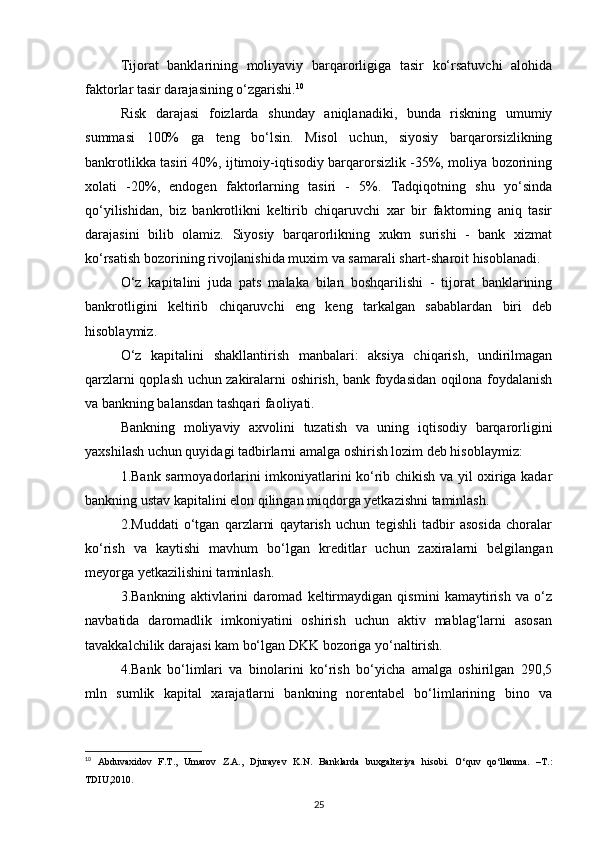 Tijorat   banklarining   moliyaviy   barqarorligiga   tasir   kо‘rsatuvchi   alohida
faktorlar tasir darajasining о‘zgarishi. 10
 
Risk   darajasi   foizlarda   shunday   aniqlanadiki,   bunda   riskning   umumiy
summasi   100%   ga   teng   bо‘lsin.   Misol   uchun,   siyosiy   barqarorsizlikning
bankrotlikka tasiri 40%, ijtimoiy-iqtisodiy barqarorsizlik -35%, moliya bozorining
xolati   -20%,   endogen   faktorlarning   tasiri   -   5%.   Tadqiqotning   shu   yо‘sinda
qо‘yilishidan,   biz   bankrotlikni   keltirib   chiqaruvchi   xar   bir   faktorning   aniq   tasir
darajasini   bilib   olamiz.   Siyosiy   barqarorlikning   xukm   surishi   -   bank   xizmat
kо‘rsatish bozorining rivojlanishida muxim va samarali shart-sharoit hisoblanadi. 
О‘z   kapitalini   juda   pats   malaka   bilan   boshqarilishi   -   tijorat   banklarining
bankrotligini   keltirib   chiqaruvchi   eng   keng   tarkalgan   sabablardan   biri   deb
hisoblaymiz. 
О‘z   kapitalini   shakllantirish   manbalari:   aksiya   chiqarish,   undirilmagan
qarzlarni qoplash uchun zakiralarni oshirish, bank foydasidan oqilona foydalanish
va bankning balansdan tashqari faoliyati. 
Bankning   moliyaviy   axvolini   tuzatish   va   uning   iqtisodiy   barqarorligini
yaxshilash uchun quyidagi tadbirlarni amalga oshirish lozim deb hisoblaymiz:
1.Bank sarmoyadorlarini imkoniyatlarini kо‘rib chikish va yil oxiriga kadar
bankning ustav kapitalini elon qilingan miqdorga yetkazishni taminlash.
2.Muddati   о‘tgan   qarzlarni   qaytarish   uchun   tegishli   tadbir   asosida   choralar
kо‘rish   va   kaytishi   mavhum   bо‘lgan   kreditlar   uchun   zaxiralarni   belgilangan
meyorga yetkazilishini taminlash. 
3.Bankning   aktivlarini   daromad   keltirmaydigan   qismini   kamaytirish   va   о‘z
navbatida   daromadlik   imkoniyatini   oshirish   uchun   aktiv   mablag‘larni   asosan
tavakkalchilik darajasi kam bо‘lgan DKK bozoriga yо‘naltirish.
4.Bank   bо‘limlari   va   binolarini   kо‘rish   bо‘yicha   amalga   oshirilgan   290,5
mln   sumlik   kapital   xarajatlarni   bankning   norentabel   bо‘limlarining   bino   va
10
  Abduvaxidov   F.T.,   Umarov   Z.A.,   Djurayev   K.N.   Banklarda   buxgalteriya   hisobi.   O‘quv   qo‘llanma.   –T.:
TDIU,2010.
25