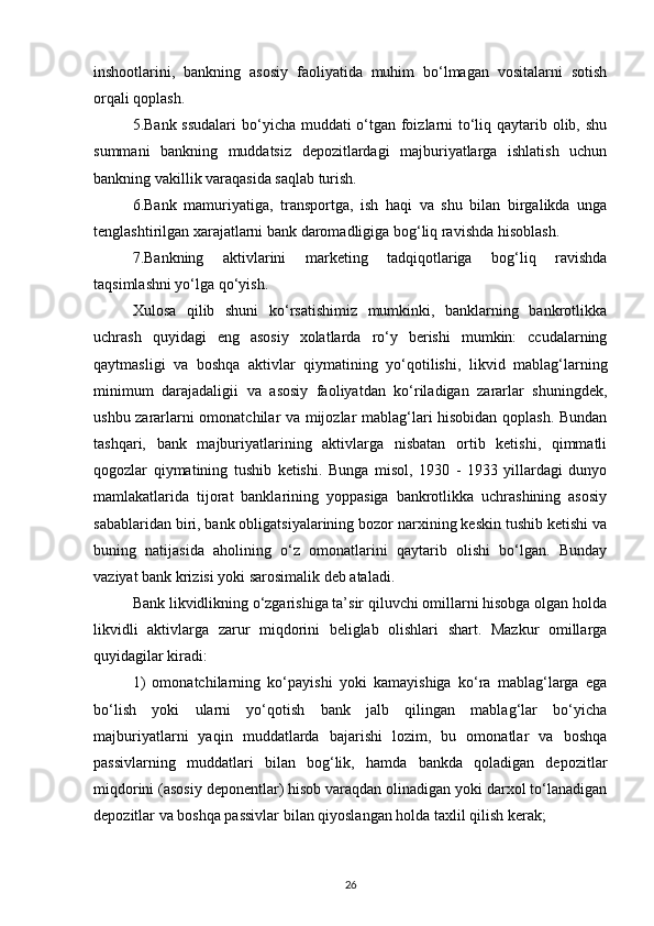 inshootlarini,   bankning   asosiy   faoliyatida   muhim   bо‘lmagan   vositalarni   sotish
orqali qoplash.
5.Bank ssudalari  bо‘yicha muddati о‘tgan foizlarni tо‘liq qaytarib olib, shu
summani   bankning   muddatsiz   depozitlardagi   majburiyatlarga   ishlatish   uchun
bankning vakillik varaqasida saqlab turish.
6.Bank   mamuriyatiga,   transportga,   ish   haqi   va   shu   bilan   birgalikda   unga
tenglashtirilgan xarajatlarni bank daromadligiga bog‘liq ravishda hisoblash.
7.Bankning   aktivlarini   marketing   tadqiqotlariga   bog‘liq   ravishda
taqsimlashni yо‘lga qо‘yish. 
Xulosa   qilib   shuni   kо‘rsatishimiz   mumkinki,   banklarning   bankrotlikka
uchrash   quyidagi   eng   asosiy   xolatlarda   rо‘y   berishi   mumkin:   ccudalarning
qaytmasligi   va   boshqa   aktivlar   qiymatining   yо‘qotilishi,   likvid   mablag‘larning
minimum   darajadaligii   va   asosiy   faoliyatdan   kо‘riladigan   zararlar   shuningdek,
ushbu zararlarni omonatchilar va mijozlar mablag‘lari hisobidan qoplash. Bundan
tashqari,   bank   majburiyatlarining   aktivlarga   nisbatan   ortib   ketishi,   qimmatli
qogozlar   qiymatining   tushib   ketishi.   Bunga   misol,   1930   -   1933   yillardagi   dunyo
mamlakatlarida   tijorat   banklarining   yoppasiga   bankrotlikka   uchrashining   asosiy
sabablaridan biri, bank obligatsiyalarining bozor narxining keskin tushib ketishi va
buning   natijasida   aholining   о‘z   omonatlarini   qaytarib   olishi   bо‘lgan.   Bunday
vaziyat bank krizisi yoki sarosimalik deb ataladi.
Bank likvidlikning о‘zgarishiga ta’sir qiluvchi omillarni hisobga olgan holda
likvidli   aktivlarga   zarur   miqdorini   beliglab   olishlari   shart.   Mazkur   omillarga
quyidagilar kiradi:
1)   omonatchilarning   kо‘payishi   yoki   kamayishiga   kо‘ra   mablag‘larga   ega
bо‘lish   yoki   ularni   yо‘qotish   bank   jalb   qilingan   mablag‘lar   bо‘yicha
majburiyatlarni   yaqin   muddatlarda   bajarishi   lozim,   bu   omonatlar   va   boshqa
passivlarning   muddatlari   bilan   bog‘lik,   hamda   bankda   qoladigan   depozitlar
miqdorini (asosiy deponentlar) hisob varaqdan olinadigan yoki darxol tо‘lanadigan
depozitlar va boshqa passivlar bilan qiyoslangan holda taxlil qilish kerak;
26