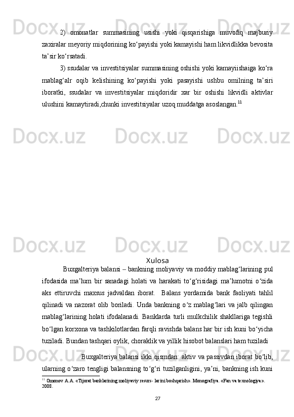 2)   omonatlar   summasining   usishi   yoki   qisqarishiga   muvofiq   majburiy
zaxiralar meyoriy miqdorining kо‘payishi yoki kamayishi ham likvidlikka bevosita
ta’sir kо‘rsatadi.
3) ssudalar va investitsiyalar summasining oshishi yoki kamayiishaiga kо‘ra
mablag‘alr   oqib   kelishining   kо‘payishi   yoki   pasayishi   ushbu   omilning   ta’siri
iboratki,   ssudalar   va   investitsiyalar   miqdoridir   xar   bir   oshishi   likvidli   aktivlar
ulushini kamaytiradi,chunki investitsiyalar uzoq muddatga asoslangan. 11
 
X ulosa
                Buxgalteriya balansi   bankning moliyaviy va moddiy mablag larining pul‒ ʻ
ifodasida   ma lum   bir   sanadagi   holati   va   harakati   to g risidagi   ma lumotni   o zida	
ʼ ʻ ʻ ʼ ʻ
aks   ettiruvchi   maxsus   jadvaldan   iborat.     Balans   yordamida   bank   faoliyati   tahlil
qilinadi   va   nazorat   olib   boriladi.   Unda   bankning   o z   mablag lari   va   jalb   qilingan	
ʻ ʻ
mablag larining   holati   ifodalanadi.   Banklarda   turli   mulkchilik   shakllariga   tegishli	
ʻ
bo lgan korxona va tashkilotlardan farqli ravishda balans har bir ish kuni bo yicha	
ʻ ʻ
tuziladi. Bundan tashqari oylik, choraklik va yillik hisobot balanslari ham tuziladi
                                  Buxgalteriya balansi ikki qismdan: aktiv va passivdan iborat bo lib,	
ʻ
ularning o zaro tengligi balansning to g ri tuzilganligini, ya ni, bankning ish kuni	
ʻ ʻ ʻ ʼ
11
 Omonov A.A. «Tijorat banklarining moliyaviy resurs- larini boshqarish». Monografiya. «Fan va texnologiya». 
2008.
27 