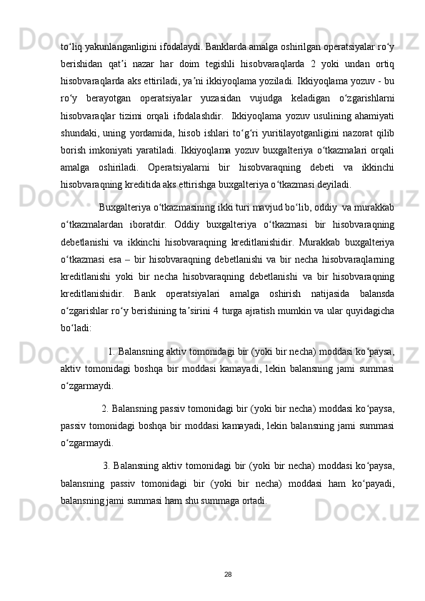 to liq yakunlanganligini ifodalaydi. Banklarda amalga oshirilgan operatsiyalar ro yʻ ʻ
berishidan   qat i   nazar   har   doim   tegishli   hisobvaraqlarda   2   yoki   undan   ortiq	
ʼ
hisobvaraqlarda aks ettiriladi, ya ni ikkiyoqlama yoziladi. Ikkiyoqlama yozuv - bu	
ʼ
ro y   berayotgan   operatsiyalar   yuzasidan   vujudga   keladigan   o zgarishlarni	
ʻ ʻ
hisobvaraqlar   tizimi   orqali   ifodalashdir.     Ikkiyoqlama   yozuv   usulining   ahamiyati
shundaki,   uning   yordamida,   hisob   ishlari   to g ri   yuritilayotganligini   nazorat   qilib	
ʻ ʻ
borish   imkoniyati   yaratiladi.   Ikkiyoqlama   yozuv   buxgalteriya   o tkazmalari   orqali	
ʻ
amalga   oshiriladi.   Operatsiyalarni   bir   hisobvaraqning   debeti   va   ikkinchi
hisobvaraqning kreditida aks ettirishga buxgalteriya o tkazmasi deyiladi.      	
ʻ
               Buxgalteriya o tkazmasining ikki turi mavjud bo lib, oddiy  va murakkab	
ʻ ʻ
o tkazmalardan   iboratdir.   Oddiy   buxgalteriya   o tkazmasi   bir   hisobvaraqning	
ʻ ʻ
debetlanishi   va   ikkinchi   hisobvaraqning   kreditlanishidir.   Murakkab   buxgalteriya
o tkazmasi   esa     bir   hisobvaraqning   debetlanishi   va   bir   necha   hisobvaraqlarning
ʻ ‒
kreditlanishi   yoki   bir   necha   hisobvaraqning   debetlanishi   va   bir   hisobvaraqning
kreditlanishidir.   Bank   operatsiyalari   amalga   oshirish   natijasida   balansda
o zgarishlar ro y berishining ta sirini 4 turga ajratish mumkin va ular quyidagicha
ʻ ʻ ʼ
bo ladi: 
ʻ
                   1. Balansning aktiv tomonidagi bir (yoki bir necha) moddasi ko paysa,	
ʻ
aktiv   tomonidagi   boshqa   bir   moddasi   kamayadi,   lekin   balansning   jami   summasi
o zgarmaydi.	
ʻ
                          2. Balansning passiv tomonidagi bir (yoki bir necha) moddasi ko paysa,	
ʻ
passiv   tomonidagi   boshqa  bir   moddasi  kamayadi,   lekin  balansning  jami  summasi
o zgarmaydi.	
ʻ
                        3. Balansning  aktiv tomonidagi  bir  (yoki  bir  necha)  moddasi  ko paysa,	
ʻ
balansning   passiv   tomonidagi   bir   (yoki   bir   necha)   moddasi   ham   ko payadi,
ʻ
balansning jami summasi ham shu summaga ortadi.
28 