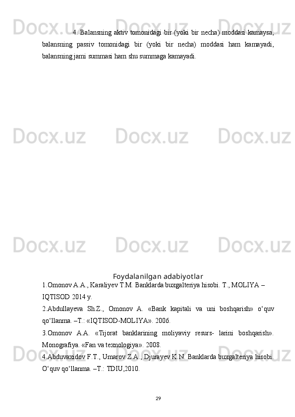                           4. Balansning aktiv tomonidagi bir (yoki bir necha) moddasi  kamaysa,
balansning   passiv   tomonidagi   bir   (yoki   bir   necha)   moddasi   ham   kamayadi,
balansning jami summasi ham shu summaga kamayadi.
Foy dalanilgan adabiy ot lar
1. Omonov A.A., Karaliyev T.M. Banklarda buxgalteriya hisobi. T., MOLIYA –
IQTISOD 2014 y.
2.Abdullayeva   Sh.Z.,   Omonov   A.   «Bank   kapitali   va   uni   boshqarish»   o‘quv
qo‘llanma. –T.: «IQTISOD-MOLIYA».  2006.
3.Omonov   A.A.   «Tijorat   banklarining   moliyaviy   resurs-   larini   boshqarish».
Monografiya. «Fan va texnologiya». 2008.
4.Abduvaxidov F.T., Umarov Z.A., Djurayev K.N. Banklarda buxgalteriya hisobi.
O‘quv qo‘llanma. –T.: TDIU,2010.
29 