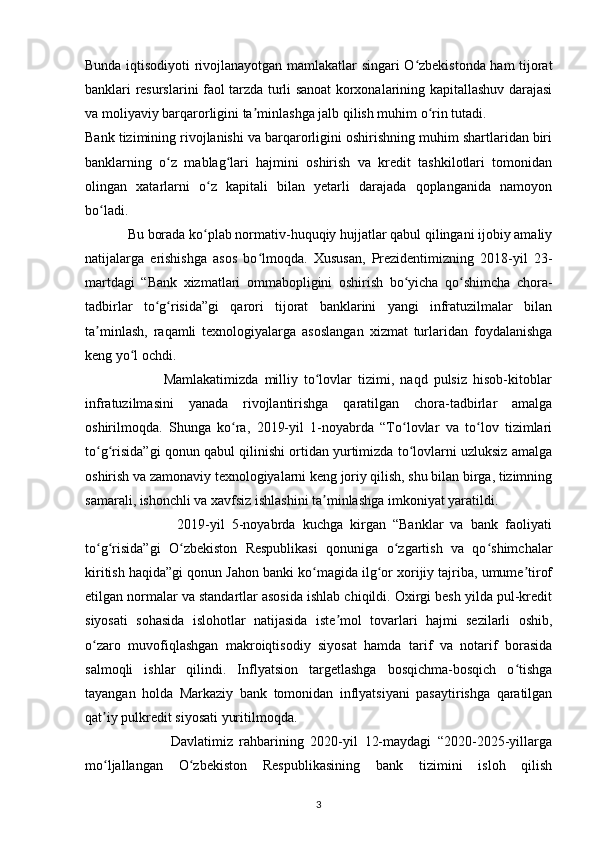 Bunda iqtisodiyoti rivojlanayotgan mamlakatlar singari O zbekistonda ham tijoratʻ
banklari resurslarini faol tarzda turli sanoat korxonalarining kapitallashuv darajasi
va moliyaviy barqarorligini ta minlashga jalb qilish muhim o rin tutadi.	
ʼ ʻ
Bank tizimining rivojlanishi va barqarorligini oshirishning muhim shartlaridan biri
banklarning   o z   mablag lari   hajmini   oshirish   va   kredit   tashkilotlari   tomonidan	
ʻ ʻ
olingan   xatarlarni   o z   kapitali   bilan   yetarli   darajada   qoplanganida   namoyon	
ʻ
bo ladi.	
ʻ
            Bu borada ko plab normativ-huquqiy hujjatlar qabul qilingani ijobiy amaliy	
ʻ
natijalarga   erishishga   asos   bo lmoqda.   Xususan,   Prezidentimizning   2018-yil   23-	
ʻ
martdagi   “Bank   xizmatlari   ommabopligini   oshirish   bo yicha   qo shimcha   chora-	
ʻ ʻ
tadbirlar   to g risida”gi   qarori   tijorat   banklarini   yangi   infratuzilmalar   bilan	
ʻ ʻ
ta minlash,   raqamli   texnologiyalarga   asoslangan   xizmat   turlaridan   foydalanishga	
ʼ
keng yo l ochdi.	
ʻ
                          Mamlakatimizda   milliy   to lovlar   tizimi,   naqd   pulsiz   hisob-kitoblar	
ʻ
infratuzilmasini   yanada   rivojlantirishga   qaratilgan   chora-tadbirlar   amalga
oshirilmoqda.   Shunga   ko ra,   2019-yil   1-noyabrda   “To lovlar   va   to lov   tizimlari	
ʻ ʻ ʻ
to g risida”gi qonun qabul qilinishi ortidan yurtimizda to lovlarni uzluksiz amalga	
ʻ ʻ ʻ
oshirish va zamonaviy texnologiyalarni keng joriy qilish, shu bilan birga, tizimning
samarali, ishonchli va xavfsiz ishlashini ta minlashga imkoniyat yaratildi.	
ʼ
                          2019-yil   5-noyabrda   kuchga   kirgan   “Banklar   va   bank   faoliyati
to g risida”gi   O zbekiston   Respublikasi   qonuniga   o zgartish   va   qo shimchalar	
ʻ ʻ ʻ ʻ ʻ
kiritish haqida”gi qonun Jahon banki ko magida ilg or xorijiy tajriba, umume tirof	
ʻ ʻ ʼ
etilgan normalar va standartlar asosida ishlab chiqildi. Oxirgi besh yilda pul-kredit
siyosati   sohasida   islohotlar   natijasida   iste mol   tovarlari   hajmi   sezilarli   oshib,	
ʼ
o zaro   muvofiqlashgan   makroiqtisodiy   siyosat   hamda   tarif   va   notarif   borasida	
ʻ
salmoqli   ishlar   qilindi.   Inflyatsion   targetlashga   bosqichma-bosqich   o tishga	
ʻ
tayangan   holda   Markaziy   bank   tomonidan   inflyatsiyani   pasaytirishga   qaratilgan
qat iy pulkredit siyosati yuritilmoqda.	
ʼ
                          Davlatimiz   rahbarining   2020-yil   12-maydagi   “2020-2025-yillarga
mo ljallangan   O zbekiston   Respublikasining   bank   tizimini   isloh   qilish
ʻ ʻ
3 