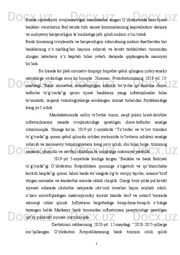 Bunda iqtisodiyoti rivojlanayotgan mamlakatlar singari O zbekistonda ham tijoratʻ
banklari resurslarini faol tarzda turli sanoat korxonalarining kapitallashuv darajasi
va moliyaviy barqarorligini ta minlashga jalb qilish muhim o rin tutadi.	
ʼ ʻ
Bank tizimining rivojlanishi va barqarorligini oshirishning muhim shartlaridan biri
banklarning   o z   mablag lari   hajmini   oshirish   va   kredit   tashkilotlari   tomonidan	
ʻ ʻ
olingan   xatarlarni   o z   kapitali   bilan   yetarli   darajada   qoplanganida   namoyon	
ʻ
bo ladi.	
ʻ
            Bu borada ko plab normativ-huquqiy hujjatlar qabul qilingani ijobiy amaliy	
ʻ
natijalarga   erishishga   asos   bo lmoqda.   Xususan,   Prezidentimizning   2018-yil   23-	
ʻ
martdagi   “Bank   xizmatlari   ommabopligini   oshirish   bo yicha   qo shimcha   chora-	
ʻ ʻ
tadbirlar   to g risida”gi   qarori   tijorat   banklarini   yangi   infratuzilmalar   bilan	
ʻ ʻ
ta minlash,   raqamli   texnologiyalarga   asoslangan   xizmat   turlaridan   foydalanishga	
ʼ
keng yo l ochdi.	
ʻ
                          Mamlakatimizda   milliy   to lovlar   tizimi,   naqd   pulsiz   hisob-kitoblar	
ʻ
infratuzilmasini   yanada   rivojlantirishga   qaratilgan   chora-tadbirlar   amalga
oshirilmoqda.   Shunga   ko ra,   2019-yil   1-noyabrda   “To lovlar   va   to lov   tizimlari	
ʻ ʻ ʻ
to g risida”gi qonun qabul qilinishi ortidan yurtimizda to lovlarni uzluksiz amalga	
ʻ ʻ ʻ
oshirish va zamonaviy texnologiyalarni keng joriy qilish, shu bilan birga, tizimning
samarali, ishonchli va xavfsiz ishlashini ta minlashga imkoniyat yaratildi.	
ʼ
                          2019-yil   5-noyabrda   kuchga   kirgan   “Banklar   va   bank   faoliyati
to g risida”gi   O zbekiston   Respublikasi   qonuniga   o zgartish   va   qo shimchalar	
ʻ ʻ ʻ ʻ ʻ
kiritish haqida”gi qonun Jahon banki ko magida ilg or xorijiy tajriba, umume tirof	
ʻ ʻ ʼ
etilgan normalar va standartlar asosida ishlab chiqildi. Oxirgi besh yilda pul-kredit
siyosati   sohasida   islohotlar   natijasida   iste mol   tovarlari   hajmi   sezilarli   oshib,	
ʼ
o zaro   muvofiqlashgan   makroiqtisodiy   siyosat   hamda   tarif   va   notarif   borasida	
ʻ
salmoqli   ishlar   qilindi.   Inflyatsion   targetlashga   bosqichma-bosqich   o tishga	
ʻ
tayangan   holda   Markaziy   bank   tomonidan   inflyatsiyani   pasaytirishga   qaratilgan
qat iy pulkredit siyosati yuritilmoqda.	
ʼ
                          Davlatimiz   rahbarining   2020-yil   12-maydagi   “2020-2025-yillarga
mo ljallangan   O zbekiston   Respublikasining   bank   tizimini   isloh   qilish
ʻ ʻ
3