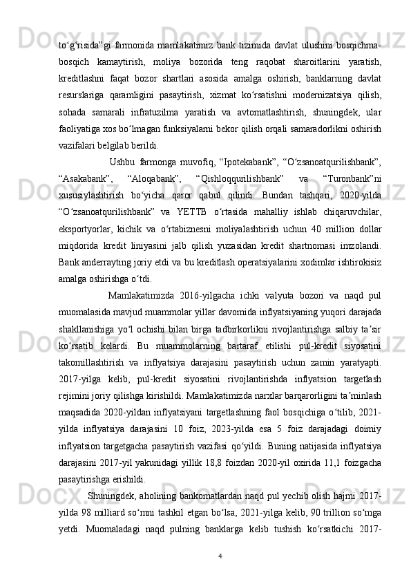 to g risida”gi   farmonida   mamlakatimiz   bank   tizimida   davlat   ulushini   bosqichma-ʻ ʻ
bosqich   kamaytirish,   moliya   bozorida   teng   raqobat   sharoitlarini   yaratish,
kreditlashni   faqat   bozor   shartlari   asosida   amalga   oshirish,   banklarning   davlat
resurslariga   qaramligini   pasaytirish,   xizmat   ko rsatishni   modernizatsiya   qilish,	
ʻ
sohada   samarali   infratuzilma   yaratish   va   avtomatlashtirish,   shuningdek,   ular
faoliyatiga xos bo lmagan funksiyalarni bekor qilish orqali samaradorlikni oshirish	
ʻ
vazifalari belgilab berildi.
                        Ushbu   farmonga   muvofiq,   “Ipotekabank”,   “O zsanoatqurilishbank”,	
ʻ
“Asakabank”,   “Aloqabank”,   “Qishloqqurilishbank”   va   “Turonbank”ni
xususiylashtirish   bo yicha   qaror   qabul   qilindi.   Bundan   tashqari,   2020-yilda	
ʻ
“O zsanoatqurilishbank”   va   YETTB   o rtasida   mahalliy   ishlab   chiqaruvchilar,	
ʻ ʻ
eksportyorlar,   kichik   va   o rtabiznesni   moliyalashtirish   uchun   40   million   dollar	
ʻ
miqdorida   kredit   liniyasini   jalb   qilish   yuzasidan   kredit   shartnomasi   imzolandi.
Bank anderrayting joriy etdi va bu kreditlash operatsiyalarini xodimlar ishtirokisiz
amalga oshirishga o tdi.	
ʻ
                  Mamlakatimizda   2016-yilgacha   ichki   valyuta   bozori   va   naqd   pul
muomalasida mavjud muammolar yillar davomida inflyatsiyaning yuqori darajada
shakllanishiga   yo l   ochishi   bilan   birga   tadbirkorlikni   rivojlantirishga   salbiy   ta sir	
ʻ ʼ
ko rsatib   kelardi.   Bu   muammolarning   bartaraf   etilishi   pul-kredit   siyosatini	
ʻ
takomillashtirish   va   inflyatsiya   darajasini   pasaytirish   uchun   zamin   yaratyapti.
2017-yilga   kelib,   pul-kredit   siyosatini   rivojlantirishda   inflyatsion   targetlash
rejimini joriy qilishga kirishildi. Mamlakatimizda narxlar barqarorligini ta minlash	
ʼ
maqsadida   2020-yildan   inflyatsiyani   targetlashning   faol   bosqichiga   o tilib,   2021-	
ʻ
yilda   inflyatsiya   darajasini   10   foiz,   2023-yilda   esa   5   foiz   darajadagi   doimiy
inflyatsion   targetgacha   pasaytirish   vazifasi   qo yildi.   Buning   natijasida   inflyatsiya	
ʻ
darajasini 2017-yil yakunidagi yillik 18,8 foizdan 2020-yil oxirida 11,1 foizgacha
pasaytirishga erishildi.
                 Shuningdek, aholining bankomatlardan naqd pul yechib olish hajmi 2017-
yilda 98 milliard so mni tashkil etgan bo lsa, 2021-yilga kelib, 90 trillion so mga	
ʻ ʻ ʻ
yetdi.   Muomaladagi   naqd   pulning   banklarga   kelib   tushish   ko rsatkichi   2017-	
ʻ
4 