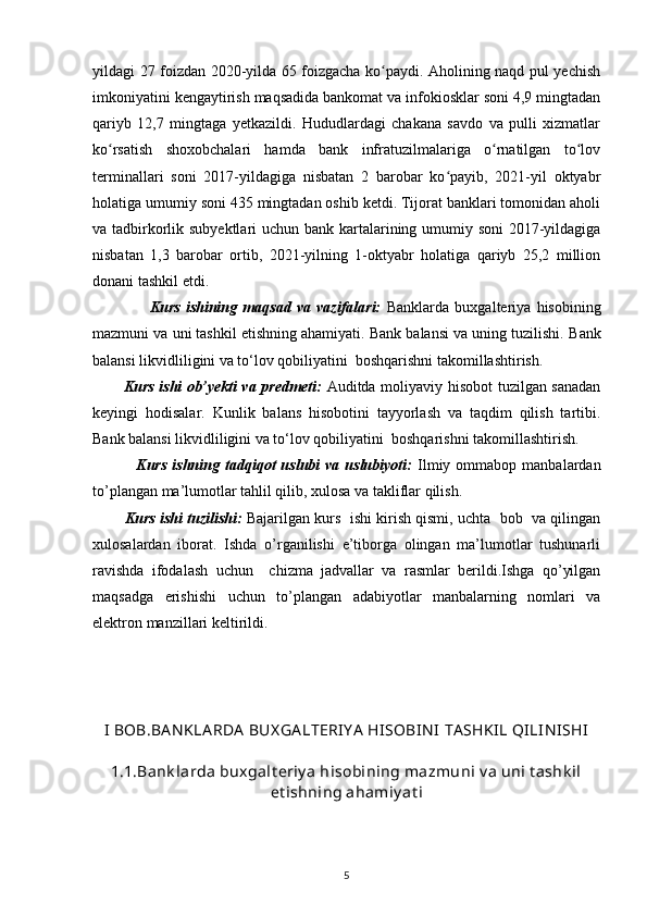yildagi 27 foizdan 2020-yilda 65 foizgacha ko paydi. Aholining naqd pul yechishʻ
imkoniyatini kengaytirish maqsadida bankomat va infokiosklar soni 4,9 mingtadan
qariyb   12,7   mingtaga   yetkazildi.   Hududlardagi   chakana   savdo   va   pulli   xizmatlar
ko rsatish   shoxobchalari   hamda   bank   infratuzilmalariga   o rnatilgan   to lov	
ʻ ʻ ʻ
terminallari   soni   2017-yildagiga   nisbatan   2   barobar   ko payib,   2021-yil   oktyabr	
ʻ
holatiga umumiy soni 435 mingtadan oshib ketdi. Tijorat banklari tomonidan aholi
va tadbirkorlik subyektlari  uchun bank kartalarining umumiy soni 2017-yildagiga
nisbatan   1,3   barobar   ortib,   2021-yilning   1-oktyabr   holatiga   qariyb   25,2   million
donani tashkil etdi.
                    Kurs   ishining   maqsad   va   vazifalari:   Banklarda   buxgalteriya   hisobining
mazmuni va uni tashkil etishning ahamiyati. Bank balansi va uning tuzilishi.  Bank
balansi likvidliligini va tо‘lov qobiliyatini  boshqarishni takomillashtirish .
            Kurs ishi ob’yekti va predmeti:   Auditda moliyaviy hisobot tuzilgan sanadan
keyingi   hodisalar.   Kunlik   balans   hisobotini   tayyorlash   va   taqdim   qilish   tartibi .
Bank balansi likvidliligini va tо‘lov qobiliyatini  boshqarishni takomillashtirish .
                Kurs  ishning  tadqiqot   uslubi   va  uslubiyoti:   Ilmiy  ommabop  manbalardan
to’plangan ma’lumotlar tahlil qilib, xulosa va takliflar qilish.
          Kurs ishi tuzilishi:  Bajarilgan kurs  ishi kirish qismi, uchta  bob  va qilingan
xulosalardan   iborat.   Ishda   o’rganilishi   e’tiborga   olingan   ma’lumotlar   tushunarli
ravishda   ifodalash   uchun     chizma   jadvallar   va   rasmlar   berildi.Ishga   qo’yilgan
maqsadga   erishishi   uchun   to’plangan   adabiyotlar   manbalarning   nomlari   va
elektron manzillari keltirildi. 
I BOB.BA N KLA RDA  BUX GA LTERIY A  HISOBIN I  TA SHKIL QILIN ISHI
1.1.Bank larda buxgalt eriy a hisobining mazmuni  v a uni t ashk il
et ishning ahamiy at i
5