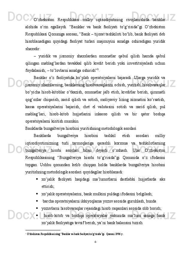 O‘zbekiston   Respublikasi   milliy   iqtisodiyotining   rivojlanishida   banklar
alohida   o‘rin   egallaydi.   “Banklar   va   bank   faoliyati   to‘g‘risida”gi   O‘zbekiston
Respublikasi Qonuniga asosan, “Bank – tijorat tashkiloti bo‘lib, bank faoliyati deb
hisoblanadigan   quyidagi   faoliyat   turlari   majmuyini   amalga   oshiradigan   yuridik
shaxsdir: 
–   yuridik   va   jismoniy   shaxslardan   omonatlar   qabul   qilish   hamda   qabul
qilingan   mablag‘lardan   tavakkal   qilib   kredit   berish   yoki   investitsiyalash   uchun
foydalanish; – to‘lovlarni amalga oshirish” 1
. 
Banklar   o‘z   faoliyatida   ko‘plab   operatsiyalarni   bajaradi.   Ularga   yuridik   va
jismoniy shaxslarning, banklarning hisobvaraqlarini ochish, yuritish, hisobvaraqlar
bo‘yicha   hisob-kitoblar   o‘tkazish,   omonatlar   jalb   etish,   kreditlar   berish,   qimmatli
qog‘ozlar   chiqarish,   xarid   qilish   va   sotish,   moliyaviy   lizing   xizmatini   ko‘rsatish,
kassa   operatsiyalarini   bajarish,   chet   el   valutasini   sotish   va   xarid   qilish,   pul
mablag‘lari,   hisob-kitob   hujjatlarini   inkasso   qilish   va   bir   qator   boshqa
operatsiyalarni kiritish mumkin. 
Banklarda buxgalteriya hisobini yuritishning metodologik asoslari 
Banklarda   buxgalteriya   hisobini   tashkil   etish   asoslari   milliy
iqtisodiyotimizning   turli   tarmoqlariga   qarashli   korxona   va   tashkilotlarning
buxgalteriya   hisobi   asoslari   bilan   deyarli   o‘xshash.   Ular   O‘zbekiston
Respublikasining   “Buxgalteriya   hisobi   to‘g‘risida”gi   Qonunida   o‘z   ifodasini
topgan.   Ushbu   qonundan   kelib   chiqqan   holda   banklarda   buxgalteriya   hisobini
yuritishning metodologik asoslari quyidagilar hisoblanadi: 
 xo‘jalik   faoliyati   haqidagi   ma’lumotlarni   dastlabki   hujjatlarda   aks
ettirish; 
 xo‘jalik operatsiyalarini, bank mulkini puldagi ifodasini belgilash; 
   barcha operatsiyalarni ikkiyoqlama yozuv asosida guruhlash, bunda 
 yozuvlarni hisobvaraqlar rejasidagi hisob raqamlari asosida olib borish; 
   hisob-kitob   va   boshqa   operatsiyalar   yakunida   ma’lum   sanaga   bank
xo‘jalik faoliyatiga tavsif berish, ya’ni bank balansini tuzish. 
1
 O‘zbekiston Respublikasi ning “Banklar va bank faoliyati to‘g‘risida”gi   Qonuni 1996 y .  
6 