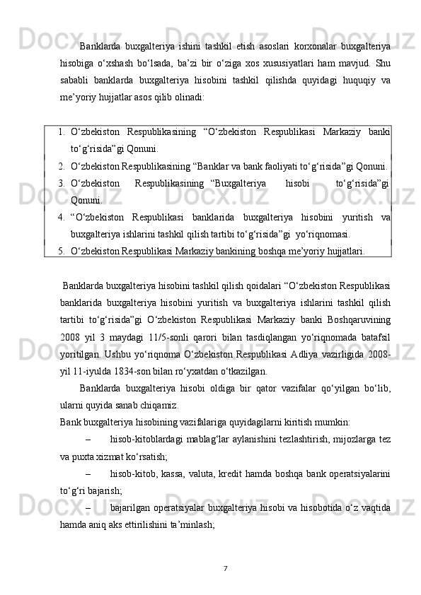 Banklarda   buxgalteriya   ishini   tashkil   etish   asoslari   korxonalar   buxgalteriya
hisobiga   o‘xshash   bo‘lsada,   ba’zi   bir   o‘ziga   xos   xususiyatlari   ham   mavjud.   Shu
sababli   banklarda   buxgalteriya   hisobini   tashkil   qilishda   quyidagi   huquqiy   va
me’yoriy hujjatlar asos qilib olinadi: 
 
1. O‘zbekiston   Respublikasining   “O‘zbekiston   Respublikasi   Markaziy   banki
to‘g‘risida”gi Qonuni. 
2. O‘zbekiston Respublikasining “Banklar va bank faoliyati to‘g‘risida”gi Qonuni. 
3. O‘zbekiston  Respublikasining  “Buxgalteriya  hisobi  to‘g‘risida”gi
Qonuni. 
4. “O‘zbekiston   Respublikasi   banklarida   buxgalteriya   hisobini   yuritish   va
buxgalteriya ishlarini tashkil qilish tartibi to‘g‘risida”gi  yo‘riqnomasi. 
5. O‘zbekiston Respublikasi Markaziy bankining boshqa me’yoriy hujjatlari. 
 
  Banklarda buxgalteriya hisobini tashkil qilish qoidalari “O‘zbekiston Respublikasi
banklarida   buxgalteriya   hisobini   yuritish   va   buxgalteriya   ishlarini   tashkil   qilish
tartibi   to‘g‘risida”gi   O‘zbekiston   Respublikasi   Markaziy   banki   Boshqaruvining
2008   yil   3   maydagi   11/5-sonli   qarori   bilan   tasdiqlangan   yo‘riqnomada   batafsil
yoritilgan.   Ushbu   yo‘riqnoma   O‘zbekiston   Respublikasi   Adliya   vazirligida   2008-
yil 11-iyulda 1834-son bilan ro‘yxatdan o‘tkazilgan. 
Banklarda   buxgalteriya   hisobi   oldiga   bir   qator   vazifalar   qo‘yilgan   bo‘lib,
ularni quyida sanab chiqamiz. 
Bank buxgalteriya hisobining vazifalariga quyidagilarni kiritish mumkin: 
– hisob-kitoblardagi   mablag‘lar   aylanishini   tezlashtirish,  mijozlarga tez
va puxta xizmat ko‘rsatish; 
– hisob-kitob, kassa,  valuta, kredit  hamda boshqa  bank operatsiyalarini
to‘g‘ri bajarish; 
– bajarilgan operatsiyalar  buxgalteriya hisobi  va hisobotida o‘z vaqtida
hamda aniq aks ettirilishini ta’minlash; 
7 