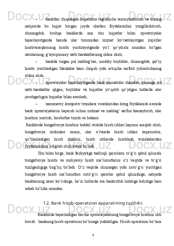 – bankdan chiqadigan hujjatlarni tegishlicha rasmiylashtirish va buning
natijasida   bu   hujjat   borgan   joyda   ulardan   foydalanishni   yengillashtirish,
shuningdek,   boshqa   banklarda   ana   shu   hujjatlar   bilan   operatsiyalar
bajarilayotganda   hamda   ular   tomonidan   xizmat   ko‘rsatilayotgan   mijozlar
hisobvaraqlarining   hisobi   yuritilayotganda   yo‘l   qo‘yilishi   mumkin   bo‘lgan
xatolarning, g‘ayriqonuniy xatti-harakatlarning oldini olish; 
– bankda   turgan   pul   mablag‘lari,   moddiy   boyliklar,   shuningdek,   qat’iy
hisobi   yuritiladigan   blankalar   kam   chiqish   yoki   ortiqcha   sarflab   yuborilishining
oldini olish; 
– operatsiyalar bajarilayotganda bank mansabdor shaxslari  qonunga zid
xatti-harakatlar   qilgan,   boyliklar   va   hujjatlar   yo‘qotib   qo‘yilgan   hollarda   ular
javobgarligini hujjatlar bilan asoslash; 
– zamonaviy komputer texnikasi vositalaridan keng foydalanish asosida
bank   operatsiyalarini   bajarish   uchun   mehnat   va   mablag‘   sarfini   kamaytirish,   ular
hisobini yuritish, hisobotlar tuzish va hokazo. 
  Banklarda buxgalteriya hisobini tashkil etishda hisob ishlari hajmini aniqlab olish,
buxgalteriya   xodimlari   sonini,   ular   o‘rtasida   hisob   ishlari   taqsimotini,
qo‘llaniladigan   hisob   shaklini,   hisob   ishlarida   hisoblash   texnikalaridan
foydalanishini belgilab olish kerak bo‘ladi. 
                    Shu bilan birga, bank faoliyatiga taalluqli qarorlarni to‘g‘ri qabul qilinishi
buxgalteriya   hisobi   va   moliyaviy   hisob   ma’lumotlarini   o‘z   vaqtida   va   to‘g‘ri
tuzilganligiga   bog‘liq   bo‘ladi.   O‘z   vaqtida   olinmagan   yoki   noto‘g‘ri   yuritilgan
buxgalteriya   hisob   ma’lumotlari   noto‘g‘ri   qarorlar   qabul   qilinishiga,   natijada
banklarning   zarar   ko‘rishiga,   ba’zi   hollarda   esa   bankrotlik   holatiga   kelishga   ham
sabab bo‘lishi mumkin. 
 
1.2. Bank  hisob-operat sion apparat ining t uzilishi.
             Banklarda bajariladigan barcha operatsiyalarning buxgalteriya hisobini olib
borish   bankning hisob-operatsion bo‘limiga yuklatilgan. Hisob-operatsion bo‘limi
8