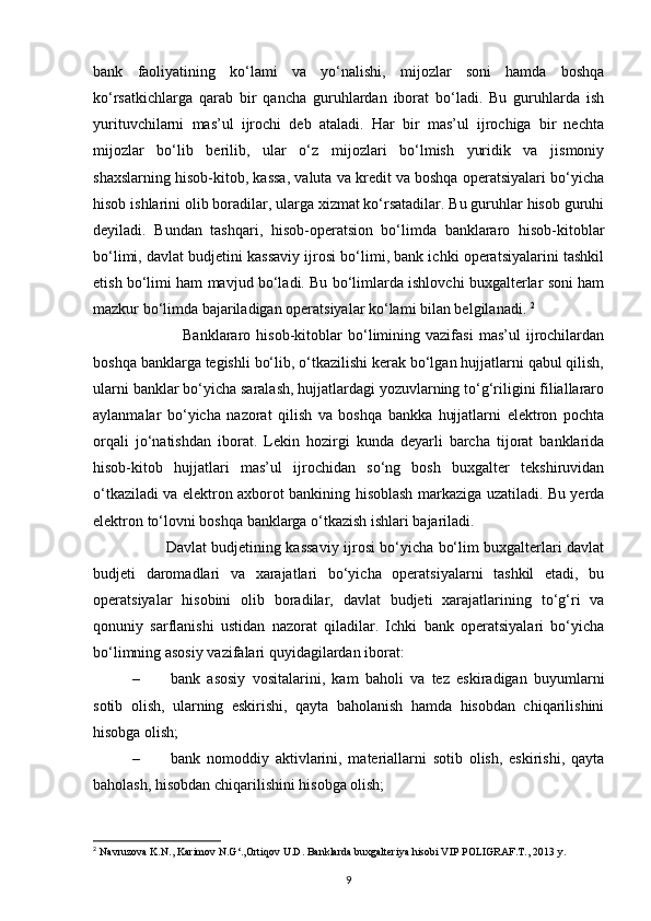 bank   faoliyatining   ko‘lami   va   yo‘nalishi,   mijozlar   soni   hamda   boshqa
ko‘rsatkichlarga   qarab   bir   qancha   guruhlardan   iborat   bo‘ladi.   Bu   guruhlarda   ish
yurituvchilarni   mas’ul   ijrochi   deb   ataladi.   Har   bir   mas’ul   ijrochiga   bir   nechta
mijozlar   bo‘lib   berilib,   ular   o‘z   mijozlari   bo‘lmish   yuridik   va   jismoniy
shaxslarning hisob-kitob, kassa, valuta va kredit va boshqa operatsiyalari bo‘yicha
hisob ishlarini olib boradilar, ularga xizmat ko‘rsatadilar. Bu guruhlar hisob guruhi
deyiladi.   Bundan   tashqari,   hisob-operatsion   bo‘limda   banklararo   hisob-kitoblar
bo‘limi, davlat budjetini kassaviy ijrosi bo‘limi, bank ichki operatsiyalarini tashkil
etish bo‘limi ham mavjud bo‘ladi. Bu bo‘limlarda ishlovchi buxgalterlar soni ham
mazkur bo‘limda bajariladigan operatsiyalar ko‘lami bilan belgilanadi.  2
 
                                Banklararo   hisob-kitoblar   bo‘limining   vazifasi   mas’ul   ijrochilardan
boshqa banklarga tegishli bo‘lib, o‘tkazilishi kerak bo‘lgan hujjatlarni qabul qilish,
ularni banklar bo‘yicha saralash, hujjatlardagi yozuvlarning to‘g‘riligini filiallararo
aylanmalar   bo‘yicha   nazorat   qilish   va   boshqa   bankka   hujjatlarni   elektron   pochta
orqali   jo‘natishdan   iborat.   Lekin   hozirgi   kunda   deyarli   barcha   tijorat   banklarida
hisob-kitob   hujjatlari   mas’ul   ijrochidan   so‘ng   bosh   buxgalter   tekshiruvidan
o‘tkaziladi va elektron axborot bankining hisoblash markaziga uzatiladi. Bu yerda
elektron to‘lovni boshqa banklarga o‘tkazish ishlari bajariladi. 
                              Davlat budjetining kassaviy ijrosi bo‘yicha bo‘lim buxgalterlari davlat
budjeti   daromadlari   va   xarajatlari   bo‘yicha   operatsiyalarni   tashkil   etadi,   bu
operatsiyalar   hisobini   olib   boradilar,   davlat   budjeti   xarajatlarining   to‘g‘ri   va
qonuniy   sarflanishi   ustidan   nazorat   qiladilar.   Ichki   bank   operatsiyalari   bo‘yicha
bo‘limning asosiy vazifalari quyidagilardan iborat: 
– bank   asosiy   vositalarini,   kam   baholi   va   tez   eskiradigan   buyumlarni
sotib   olish,   ularning   eskirishi,   qayta   baholanish   hamda   hisobdan   chiqarilishini
hisobga olish; 
– bank   nomoddiy   aktivlarini,   materiallarni   sotib   olish,   eskirishi,   qayta
baholash, hisobdan chiqarilishini hisobga olish; 
2
  Navruzova K.N., Karimov N.G‘.,Ortiqov U.D. Banklarda buxgalteriya hisobi VIP POLIGRAF.T., 2013 y.
9 