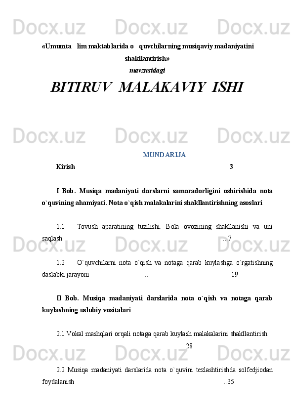  « Umumta lim maktablarida o quvchilarning musiqaviy madaniyatini 
shakllantirish »
mavzusidagi
BITIRUV  MALAKAVIY  ISHI
MUNDARIJA
Kirish 3

I   Bob.   Musiqa   madaniyati   darslarni   samaradorligini   oshirishida   nota
o`quvining ahamiyati. Nota o`qish malakalarini shakllantirishning asoslari
1.1 Tovush   aparatining   tuzilishi.   Bola   ovozining   shakllanishi   va   uni
saqlash ...7	

1.2 O`quvchilarni   nota   o`qish   va   notaga   qarab   kuylashga   o`rgatishning
daslabki jarayoni .. 19	
 
II   Bob.   Musiqa   madaniyati   darslarida   nota   o`qish   va   notaga   qarab
kuylashning uslubiy vositalari
2.1 Vokal mashqlari orqali notaga qarab kuylash malakalarini shakllantirish	

28	

2.2   Musiqa   madaniyati   darslarida   nota   o`quvini   tezlashtirishda   solfedjiodan
foydalanish ..35	
 