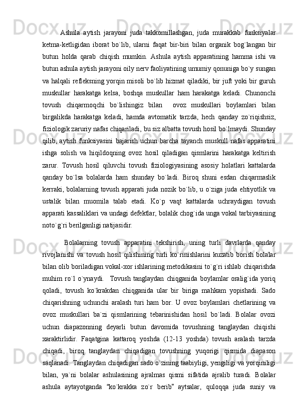 Ashula   aytish   jarayoni   juda   takkomillashgan,   juda   murakkab   funksiyalar
ketma-ketligidan   iborat   bo`lib,   ularni   faqat   bir-biri   bilan   organik   bog`langan   bir
butun   holda   qarab   chiqish   mumkin.   Ashula   aytish   apparatining   hamma   ishi   va
butun ashula aytish jarayoni oily nerv faoliyatining umumiy qonuniga bo`y sungan
va halqali refleksning yorqin misoli bo`lib hizmat qiladiki, bir juft yoki bir guruh
muskullar   harakatga   kelsa,   boshqa   muskullar   ham   harakatga   keladi.   Chunonchi
tovush   chiqarmoqchi   bo`lishingiz   bilan     ovoz   muskullari   boylamlari   bilan
birgalikda   harakatga   keladi,   hamda   avtomatik   tarzda,   hech   qanday   zo`riqishsiz,
fiziologik zaruriy nafas chiqariladi, bu siz albatta tovush hosil bo`lmaydi. Shunday
qilib,   aytish   funksiyasini   bajarish   uchun   barcha   tayanch   muskull   nafas   apparatini
ishga   solish   va   hiqildoqning   ovoz   hosil   qiladigan   qismlarini   harakatga   keltirish
zarur.   Tovush   hosil   qiluvchi   tovush   fiziologiyasining   asosiy   holatlari   kattalarda
qanday   bo`lsa   bolalarda   ham   shunday   bo`ladi.   Biroq   shuni   esdan   chiqarmaslik
kerraki, bolalarning tovush apparati  juda nozik bo`lib, u o`ziga juda ehtiyotlik va
ustalik   bilan   muomila   talab   etadi.   Ko`p   vaqt   kattalarda   uchraydigan   tovush
apparati kassaliklari va undagi defektlar, bolalik chog`ida unga vokal tarbiyasining
noto`g`ri berilganligi natijasidir.
  Bolalarning   tovush   apparatini   tekshirish,   uning   turli   davrlarda   qanday
rivojlanishi   va   tovush   hosil   qilishining   turli   ko`rinishlarini   kuzatib   borish   bolalar
bilan olib boriladigan vokal-xor ishlarining metodikasini to`g`ri ishlab chiqarishda
muhim   ro`l   o`ynaydi.     Tovush   tanglaydan   chiqganida   boylamlar   oralig`ida   yoriq
qoladi,   tovush   ko`krakdan   chiqganida   ular   bir   biriga   mahkam   yopishadi.   Sado
chiqarishning   uchunchi   aralash   turi   ham   bor.   U   ovoz   boylamlari   chetlarining   va
ovoz   muskullari   ba`zi   qismlarining   tebarinishidan   hosil   bo`ladi.   Bolalar   ovozi
uchun   diapazonning   deyarli   butun   davomida   tovushning   tanglaydan   chiqishi
xaraktirlidir.   Faqatgina   kattaroq   yoshda   (12-13   yoshda)   tovush   aralash   tarzda
chiqadi,   biroq   tanglaydan   chiqadigan   tovushning   yuqorigi   qismida   diapason
saqlanadi. Tanglaydan chiqadigan sado o`zining taabiyligi, yengiligi va yorqiniligi
bilan,   ya`ni   bolalar   ashulasining   ajralmas   qismi   sifatida   ajralib   turadi.   Bolalar
ashula   aytayotganda   ko`krakka   zo`r   berib   aytsalar,   quloqqa   juda   suniy   va  