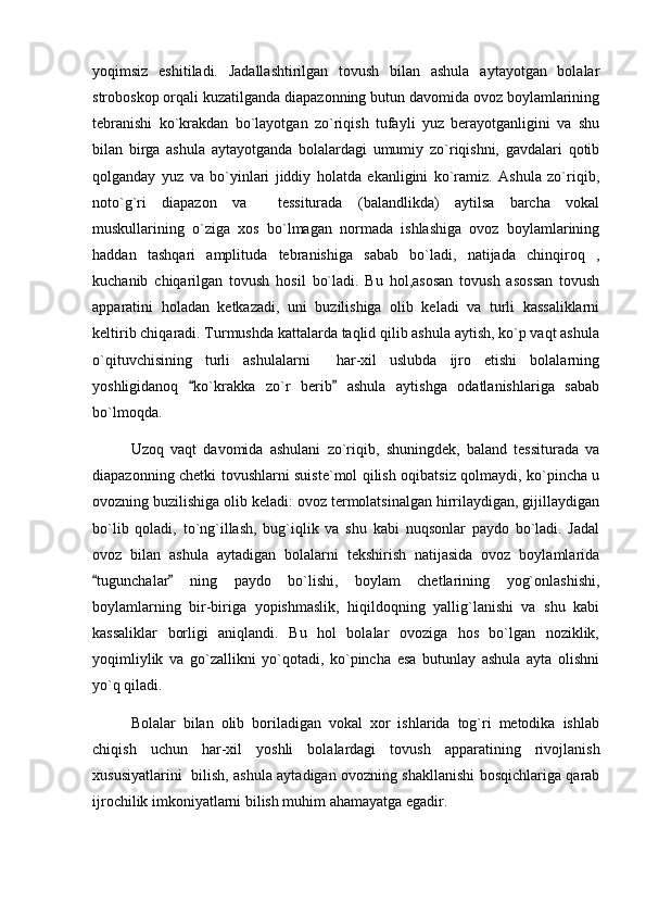 yoqimsiz   eshitiladi.   Jadallashtirilgan   tovush   bilan   ashula   aytayotgan   bolalar
stroboskop orqali kuzatilganda diapazonning butun davomida ovoz boylamlarining
tebranishi   ko`krakdan   bo`layotgan   zo`riqish   tufayli   yuz   berayotganligini   va   shu
bilan   birga   ashula   aytayotganda   bolalardagi   umumiy   zo`riqishni,   gavdalari   qotib
qolganday   yuz   va   bo`yinlari   jiddiy   holatda   ekanligini   ko`ramiz.   Ashula   zo`riqib,
noto`g`ri   diapazon   va     tessiturada   (balandlikda)   aytilsa   barcha   vokal
muskullarining   o`ziga   xos   bo`lmagan   normada   ishlashiga   ovoz   boylamlarining
haddan   tashqari   amplituda   tebranishiga   sabab   bo`ladi,   natijada   chinqiroq   ,
kuchanib   chiqarilgan   tovush   hosil   bo`ladi.   Bu   hol,asosan   tovush   asossan   tovush
apparatini   holadan   ketkazadi,   uni   buzilishiga   olib   keladi   va   turli   kassaliklarni
keltirib chiqaradi. Turmushda kattalarda taqlid qilib ashula aytish, ko`p vaqt ashula
o`qituvchisining   turli   ashulalarni     har-xil   uslubda   ijro   etishi   bolalarning
yoshligidanoq   ko`krakka   zo`r   berib   ashula   aytishga   odatlanishlariga   sabab 
bo`lmoqda. 
Uzoq   vaqt   davomida   ashulani   zo`riqib,   shuningdek,   baland   tessiturada   va
diapazonning chetki tovushlarni suiste`mol qilish oqibatsiz qolmaydi, ko`pincha u
ovozning buzilishiga olib keladi: ovoz termolatsinalgan hirrilaydigan, gijillaydigan
bo`lib   qoladi,   to`ng`illash,   bug`iqlik   va   shu   kabi   nuqsonlar   paydo   bo`ladi.   Jadal
ovoz   bilan   ashula   aytadigan   bolalarni   tekshirish   natijasida   ovoz   boylamlarida
tugunchalar   ning   paydo   bo`lishi,   boylam   chetlarining   yog`onlashishi,	
 
boylamlarning   bir-biriga   yopishmaslik,   hiqildoqning   yallig`lanishi   va   shu   kabi
kassaliklar   borligi   aniqlandi.   Bu   hol   bolalar   ovoziga   hos   bo`lgan   noziklik,
yoqimliylik   va   go`zallikni   yo`qotadi,   ko`pincha   esa   butunlay   ashula   ayta   olishni
yo`q qiladi.
Bolalar   bilan   olib   boriladigan   vokal   xor   ishlarida   tog`ri   metodika   ishlab
chiqish   uchun   har-xil   yoshli   bolalardagi   tovush   apparatining   rivojlanish
xususiyatlarini   bilish, ashula aytadigan ovozning shakllanishi bosqichlariga qarab
ijrochilik imkoniyatlarni bilish muhim ahamayatga egadir.  