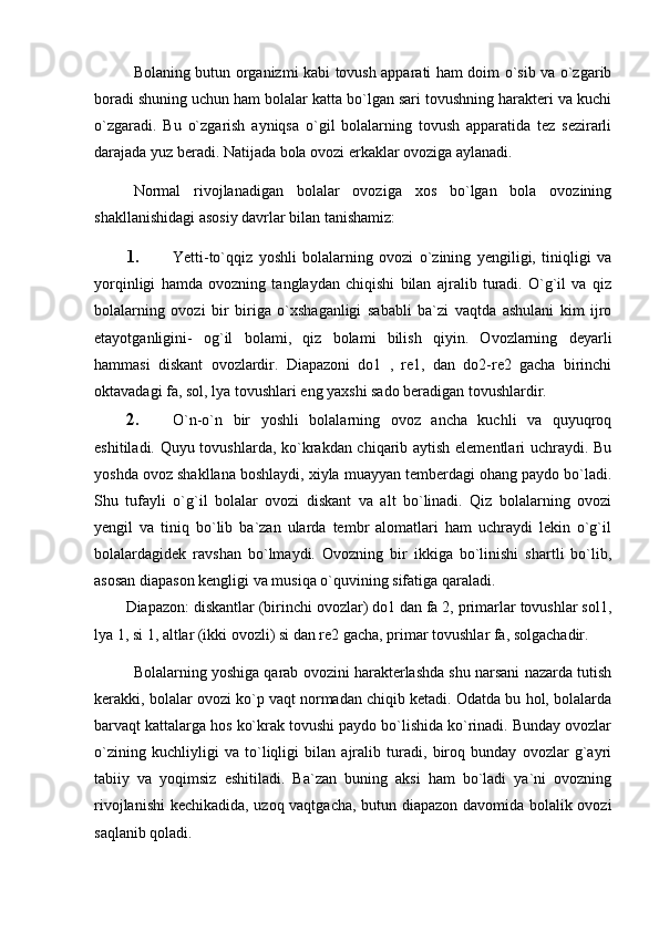 Bolaning butun organizmi kabi tovush apparati ham doim o`sib va o`zgarib
boradi shuning uchun ham bolalar katta bo`lgan sari tovushning harakteri va kuchi
o`zgaradi.   Bu   o`zgarish   ayniqsa   o`gil   bolalarning   tovush   apparatida   tez   sezirarli
darajada yuz beradi. Natijada bola ovozi erkaklar ovoziga aylanadi.
Normal   rivojlanadigan   bolalar   ovoziga   xos   bo`lgan   bola   ovozining
shakllanishidagi asosiy davrlar bilan tanishamiz: 
1. Yetti-to`qqiz   yoshli   bolalarning   ovozi   o`zining   yengiligi,   tiniqligi   va
yorqinligi   hamda   ovozning   tanglaydan   chiqishi   bilan   ajralib   turadi.   O`g`il   va   qiz
bolalarning   ovozi   bir   biriga   o`xshaganligi   sababli   ba`zi   vaqtda   ashulani   kim   ijro
etayotganligini-   og`il   bolami,   qiz   bolami   bilish   qiyin.   Ovozlarning   deyarli
hammasi   diskant   ovozlardir.   Diapazoni   do1   ,   re1,   dan   do2-re2   gacha   birinchi
oktavadagi fa, sol, lya tovushlari eng yaxshi sado beradigan tovushlardir.
2. O`n-o`n   bir   yoshli   bolalarning   ovoz   ancha   kuchli   va   quyuqroq
eshitiladi. Quyu tovushlarda, ko`krakdan chiqarib aytish elementlari uchraydi. Bu
yoshda ovoz shakllana boshlaydi, xiyla muayyan temberdagi ohang paydo bo`ladi.
Shu   tufayli   o`g`il   bolalar   ovozi   diskant   va   alt   bo`linadi.   Qiz   bolalarning   ovozi
yengil   va   tiniq   bo`lib   ba`zan   ularda   tembr   alomatlari   ham   uchraydi   lekin   o`g`il
bolalardagidek   ravshan   bo`lmaydi.   Ovozning   bir   ikkiga   bo`linishi   shartli   bo`lib,
asosan diapason kengligi va musiqa o`quvining sifatiga qaraladi. 
Diapazon: diskantlar (birinchi ovozlar) do1 dan fa 2, primarlar tovushlar sol1,
lya 1, si 1, altlar (ikki ovozli) si dan re2 gacha, primar tovushlar fa, solgachadir. 
Bolalarning yoshiga qarab ovozini harakterlashda shu narsani nazarda tutish
kerakki, bolalar ovozi ko`p vaqt normadan chiqib ketadi. Odatda bu hol, bolalarda
barvaqt kattalarga hos ko`krak tovushi paydo bo`lishida ko`rinadi. Bunday ovozlar
o`zining   kuchliyligi   va   to`liqligi   bilan   ajralib   turadi,   biroq   bunday   ovozlar   g`ayri
tabiiy   va   yoqimsiz   eshitiladi.   Ba`zan   buning   aksi   ham   bo`ladi   ya`ni   ovozning
rivojlanishi  kechikadida, uzoq vaqtgacha, butun diapazon davomida bolalik ovozi
saqlanib qoladi. 