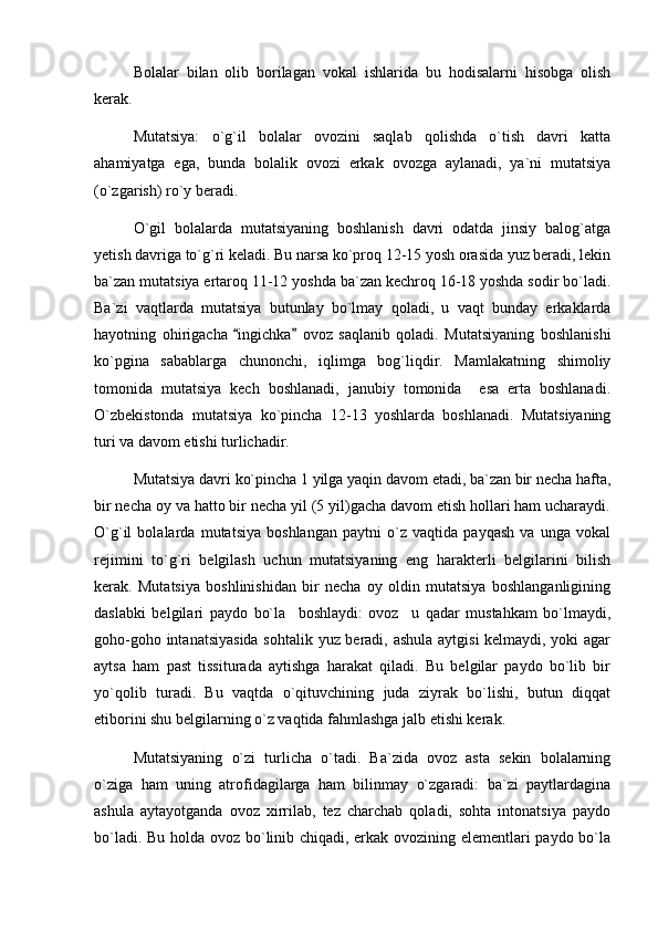 Bolalar   bilan   olib   borilagan   vokal   ishlarida   bu   hodisalarni   hisobga   olish
kerak.
Mutatsiya:   o`g`il   bolalar   ovozini   saqlab   qolishda   o`tish   davri   katta
ahamiyatga   ega,   bunda   bolalik   ovozi   erkak   ovozga   aylanadi,   ya`ni   mutatsiya
(o`zgarish) ro`y beradi.
O`gil   bolalarda   mutatsiyaning   boshlanish   davri   odatda   jinsiy   balog`atga
yetish davriga to`g`ri keladi. Bu narsa ko`proq 12-15 yosh orasida yuz beradi, lekin
ba`zan mutatsiya ertaroq 11-12 yoshda ba`zan kechroq 16-18 yoshda sodir bo`ladi.
Ba`zi   vaqtlarda   mutatsiya   butunlay   bo`lmay   qoladi,   u   vaqt   bunday   erkaklarda
hayotning   ohirigacha   ingichka   ovoz   saqlanib   qoladi.   Mutatsiyaning   boshlanishi 
ko`pgina   sabablarga   chunonchi,   iqlimga   bog`liqdir.   Mamlakatning   shimoliy
tomonida   mutatsiya   kech   boshlanadi,   janubiy   tomonida     esa   erta   boshlanadi.
O`zbekistonda   mutatsiya   ko`pincha   12-13   yoshlarda   boshlanadi.   Mutatsiyaning
turi va davom etishi turlichadir.
Mutatsiya davri ko`pincha 1 yilga yaqin davom etadi, ba`zan bir necha hafta,
bir necha oy va hatto bir necha yil (5 yil)gacha davom etish hollari ham ucharaydi.
O`g`il   bolalarda   mutatsiya   boshlangan   paytni   o`z   vaqtida   payqash   va   unga   vokal
rejimini   to`g`ri   belgilash   uchun   mutatsiyaning   eng   harakterli   belgilarini   bilish
kerak.   Mutatsiya   boshlinishidan   bir   necha   oy   oldin   mutatsiya   boshlanganligining
daslabki   belgilari   paydo   bo`la     boshlaydi:   ovoz     u   qadar   mustahkam   bo`lmaydi,
goho-goho intanatsiyasida sohtalik yuz beradi, ashula aytgisi kelmaydi, yoki agar
aytsa   ham   past   tissiturada   aytishga   harakat   qiladi.   Bu   belgilar   paydo   bo`lib   bir
yo`qolib   turadi.   Bu   vaqtda   o`qituvchining   juda   ziyrak   bo`lishi,   butun   diqqat
etiborini shu belgilarning o`z vaqtida fahmlashga jalb etishi kerak. 
Mutatsiyaning   o`zi   turlicha   o`tadi.   Ba`zida   ovoz   asta   sekin   bolalarning
o`ziga   ham   uning   atrofidagilarga   ham   bilinmay   o`zgaradi:   ba`zi   paytlardagina
ashula   aytayotganda   ovoz   xirrilab,   tez   charchab   qoladi,   sohta   intonatsiya   paydo
bo`ladi. Bu holda ovoz bo`linib chiqadi, erkak ovozining elementlari paydo bo`la 