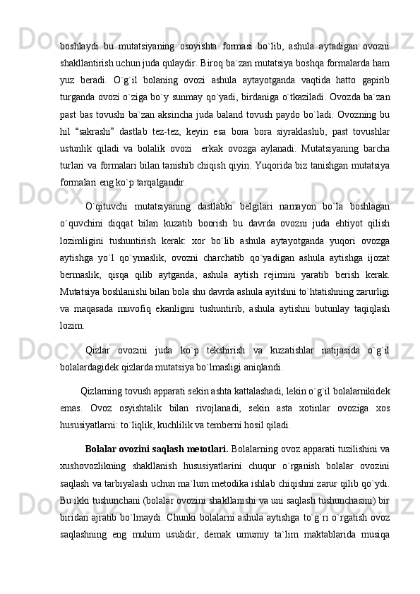 boshlaydi   bu   mutatsiyaning   osoyishta   formasi   bo`lib,   ashula   aytadigan   ovozni
shakllantirish uchun juda qulaydir. Biroq ba`zan mutatsiya boshqa formalarda ham
yuz   beradi.   O`g`il   bolaning   ovozi   ashula   aytayotganda   vaqtida   hatto   gapirib
turganda ovozi o`ziga bo`y sunmay qo`yadi, birdaniga o`tkaziladi. Ovozda ba`zan
past  bas tovushi  ba`zan aksincha  juda baland tovush paydo bo`ladi. Ovozning bu
hil   sakrashi   dastlab   tez-tez,   keyin   esa   bora   bora   siyraklashib,   past   tovushlar 
ustunlik   qiladi   va   bolalik   ovozi     erkak   ovozga   aylanadi.   Mutatsiyaning   barcha
turlari va formalari bilan tanishib chiqish qiyin. Yuqorida biz tanishgan mutatsiya
formalari eng ko`p tarqalgandir. 
O`qituvchi   mutatsiyaning   dastlabki   belgilari   namayon   bo`la   boshlagan
o`quvchini   diqqat   bilan   kuzatib   boorish   bu   davrda   ovozni   juda   ehtiyot   qilish
lozimligini   tushuntirish   kerak:   xor   bo`lib   ashula   aytayotganda   yuqori   ovozga
aytishga   yo`l   qo`ymaslik,   ovozni   charchatib   qo`yadigan   ashula   aytishga   ijozat
bermaslik,   qisqa   qilib   aytganda,   ashula   aytish   rejimini   yaratib   berish   kerak.
Mutatsiya boshlanishi bilan bola shu davrda ashula ayitshni to`htatishning zarurligi
va   maqasada   muvofiq   ekanligini   tushuntirib,   ashula   aytishni   butunlay   taqiqlash
lozim.
Qizlar   ovozini   juda   ko`p   tekshirish   va   kuzatishlar   natijasida   o`g`il
bolalardagidek qizlarda mutatsiya bo`lmasligi aniqlandi.
Qizlarning tovush apparati sekin ashta kattalashadi, lekin o`g`il bolalarnikidek
emas.   Ovoz   osyishtalik   bilan   rivojlanadi,   sekin   asta   xotinlar   ovoziga   xos
hususiyatlarni: to`liqlik, kuchlilik va temberni hosil qiladi. 
Bolalar ovozini saqlash metotlari.   Bolalarning ovoz apparati tuzilishini va
xushovozlikning   shakllanish   hususiyatlarini   chuqur   o`rganish   bolalar   ovozini
saqlash va tarbiyalash uchun ma`lum metodika ishlab chiqishni zarur qilib qo`ydi.
Bu ikki tushunchani (bolalar ovozini shakllanishi va uni saqlash tushunchasini) bir
biridan  ajratib  bo`lmaydi.   Chunki   bolalarni   ashula  aytishga   to`g`ri   o`rgatish  ovoz
saqlashning   eng   muhim   usulidir,   demak   umumiy   ta`lim   maktablarida   musiqa 