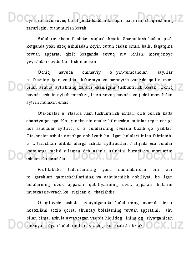 a y n i q s a   h a v o   s o v u q   b o l g a n d a   h a d d a n   t a s h q a r i   b a q i r i s h ,   c h a q i r i s h n i n g
z a r u r l i g i n i   t u s h u n t i r i s h   k e r a k .
B o l a l a r n i   s h a m o l l a s h d a n   s a q l a s h   k e r a k .   S h a m o l l a s h   b a d a n   q i z i b
k e t g a n d a   y o k i   u z o q   a s h u l a d a n   k e y i n   b u t u n   b a d a n   e m a s ,   b a l k i   f a q a t g i n a
t o v u s h   a p p a r a t i   q i z i b   k e t g a n d a   s o v u q   s u v   i c h i s h ,   m o r o j e n o y e
y e y i s h d a n   p a y d o   b o l i s h   m u m k i n .	

O c h i q   h a v o d a   o m m a v i y   o y i n - t o m o s h o l a r ,   s a y i l l a r	

o t k a z i l a y o t g a n   v a q t d a   e k s k u r s i y a   v a   n a m o y i s h   v a q t i d a   q a t t i q   o v o z	

b i l a n   a s h u l a   a y t i s h n i n g   z a r a r l i   e k a n l i g i n i   t u s h u n t i r i s h   k e r a k .   O c h i q
h a v o d a   a s h u l a   a y t i s h   m u m k i n ,   l e k i n   s o v u q   h a v o d a   v a   j a d a l   o v o z   b i l a n
a y t i s h   m u m k i n   e m a s .
O t a - o n a l a r   o r t a s i d a   h a m   t u s h u n t i r i s h   i s h l a r i   o l i b   b o r i s h   k a t t a	

a h a m i y a t g a   e g a .   K o p i n c h a   o t a - o n a l a r   b i l m a s d a n   k a t t a l a r   r e p e r t u a r i g a

h o s   a s h u l a l a r   a y t t i r i b ,   o z   b o l a l a r i n i n g   o v o z i n i   b u z i b   q o y a d i l a r .	
 
O t a - o n a l a r   a s h u l a   a y t i s h g a   q o b i l y a t l i   b o l g a n   b o l a l a r i   b i l a n   f a h r l a n i b ,	

o z   t a n i s h l a r i   o l d i d a   u l a r g a   a s h u l a   a y t t i r a d i l a r .   N a t i j a d a   e s a   b o l a l a r	

k a t t a l a r g a   t a q l i d   q i l a m a n   d e b   a s h u l a   u s l u b i n i   b u z a d i   v a   o v o z l a r i n i
i s h d a n   c h i q a r a d i l a r .
P r o f i l a k t i k a   t a d b i r l a r i n i n g   y a n a   m u h i m l a r i d a n   b i r i   x o r
t o g a r a k l a r i   q a t n a s h c h i l a r i n i n g   v a   a s h u l a c h i l i k   q o b i l i y a t i   b o l g a n
 
b o l a l a r n i n g   o v o z   a p p a r a t i   q o b i l i y a t i n i n g   o v o z   a p p a r a t i   h o l a t i n i
m u t a x a s s i s - v r a c h   k o r i g i d a n   o t k a z i s h d i r .	
 
O q i t u v c h i   a s h u l a   a y t a y o t g a n i d a   b o l a l a r n i n g   o v o z i d a   b i r o r	

n o s o z l i k n i   s e z i b   q o l s a ,   s h u n d a y   b o l a l a r n i n g   t o v u s h   a p p r a t i n i ,     s h u
b i l a n   b i r g a ,   a s h u l a   a y t a y o t g a n   v a q t d a   h i q i l d o g i n i n g   o g r i y o t g a n i d a n	
 
s h i k o y a t   q i l g a n   b o l a l a r n i   h a m   v r a c h g a   k o r s a t i s h i   k e r a k .	
 