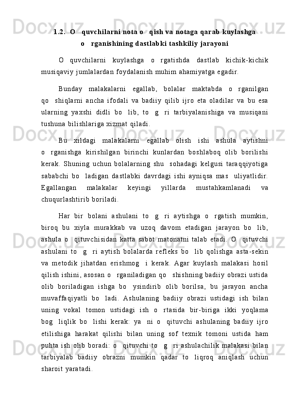 1 . 2 .     O q u v c h i l a r n i   n o t a   o q i s h   v a   n o t a g a   q a r a b   k u y l a s h g a 
o r g a n i s h i n i n g   d a s t l a b k i   t a s h k i l i y   j a r a y o n i	

O q u v c h i l a r n i   k u y l a s h g a   o r g a t i s h d a   d a s t l a b   k i c h i k - k i c h i k	
 
m u s i q a v i y   j u m l a l a r d a n   f o y d a l a n i s h   m u h i m   a h a m i y a t g a   e g a d i r .
B u n d a y   m a l a k a l a r n i   e g a l l a b ,   b o l a l a r   m a k t a b d a   o r g a n i l g a n	

q o s h i q l a r n i   a n c h a   i f o d a l i   v a   b a d i i y   q i l i b   i j r o   e t a   o l a d i l a r   v a   b u   e s a	

u l a r n i n g   y a x s h i   d i d l i   b o l i b ,   t o g r i   t a r b i y a l a n i s h i g a   v a   m u s i q a n i	
  
t u s h u n a   b i l i s h l a r i g a   x i z m a t   q i l a d i .
B u   x i l d a g i   m a l a k a l a r n i   e g a l l a b   o l i s h   i s h i   a s h u l a   a y t i s h n i
o r g a n i s h g a   k i r i s h i l g a n   b i r i n c h i   k u n l a r d a n   b o s h l a b o q   o l i b   b o r i l i s h i	

k e r a k .   S h u n i n g   u c h u n   b o l a l a r n i n g   s h u     s o h a d a g i   k e l g u s i   t a r a q q i y o t i g a
s a b a b c h i   b o l a d i g a n   d a s t l a b k i   d a v r d a g i   i s h i   a y n i q s a   m a s u l i y a t l i d i r .	
 
E g a l l a n g a n   m a l a k a l a r   k e y i n g i   y i l l a r d a   m u s t a h k a m l a n a d i   v a
c h u q u r l a s h t i r i b   b o r i l a d i .
H a r   b i r   b o l a n i   a s h u l a n i   t o g r i   a y t i s h g a   o r g a t i s h   m u m k i n ,	
  
b i r o q   b u   x i y l a   m u r a k k a b   v a   u z o q   d a v o m   e t a d i g a n   j a r a y o n   b o l i b ,	

a s h u l a   o q i t u v c h i s i d a n   k a t t a   s a b o t   m a t o n a t n i   t a l a b   e t a d i .   O q i t u v c h i	
 
a s h u l a n i   t o g r i   a y t i s h   b o l a l a r d a   r e f l e k s   b o l i b   q o l i s h g a   a s t a - s e k i n	
  
v a   m e t o d i k   j i h a t d a n   e r i s h m o g i   k e r a k .   A g a r   k u y l a s h   m a l a k a s i   h o s i l	

q i l i s h   i s h i n i ,   a s o s a n   o r g a n i l a d i g a n   q o s h i s h n i n g   b a d i i y   o b r a z i   u s t i d a	
 
o l i b   b o r i l a d i g a n   i s h g a   b o y s i n d i r i b   o l i b   b o r i l s a ,   b u   j a r a y o n   a n c h a	

m u v a f f a q i y a t l i   b o l a d i .   A s h u l a n i n g   b a d i i y   o b r a z i   u s t i d a g i   i s h   b i l a n	

u n i n g   v o k a l   t o m o n   u s t i d a g i   i s h   o r t a s i d a   b i r - b i r i g a   i k k i   y o q l a m a	

b o g l i q l i k   b o l i s h i   k e r a k :   y a n i   o q i t u v c h i   a s h u l a n i n g   b a d i i y   i j r o	
   
e t i l i s h i g a   h a r a k a t   q i l i s h i   b i l a n   u n i n g   s o f   t e x n i k   t o m o n i   u s t i d a   h a m
p u h t a   i s h   o l i b   b o r a d i :   o q i t u v c h i   t o g r i   a s h u l a c h i l i k   m a l a k a s i   b i l a n	
  
t a r b i y a l a b   b a d i i y   o b r a z n i   m u m k i n   q a d a r   t o l i q r o q   a n i q l a s h   u c h u n	

s h a r o i t   y a r a t a d i . 