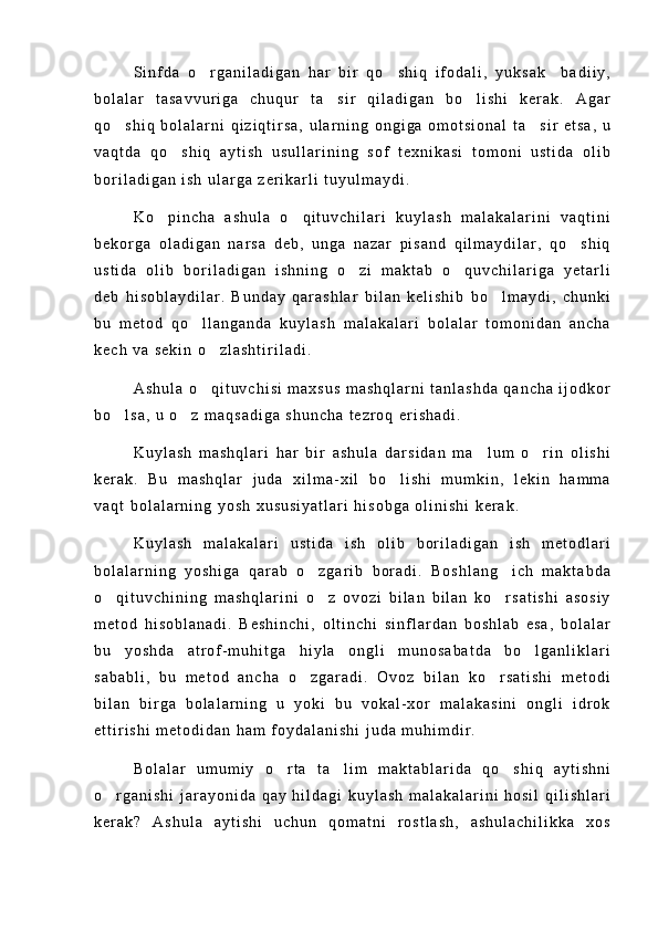 S i n f d a   o r g a n i l a d i g a n   h a r   b i r   q o s h i q   i f o d a l i ,   y u k s a k     b a d i i y , 
b o l a l a r   t a s a v v u r i g a   c h u q u r   t a s i r   q i l a d i g a n   b o l i s h i   k e r a k .   A g a r	
 
q o s h i q   b o l a l a r n i   q i z i q t i r s a ,   u l a r n i n g   o n g i g a   o m o t s i o n a l   t a s i r   e t s a ,   u	
 
v a q t d a   q o s h i q   a y t i s h   u s u l l a r i n i n g   s o f   t e x n i k a s i   t o m o n i   u s t i d a   o l i b	

b o r i l a d i g a n   i s h   u l a r g a   z e r i k a r l i   t u y u l m a y d i .
K o p i n c h a   a s h u l a   o q i t u v c h i l a r i   k u y l a s h   m a l a k a l a r i n i   v a q t i n i	
 
b e k o r g a   o l a d i g a n   n a r s a   d e b ,   u n g a   n a z a r   p i s a n d   q i l m a y d i l a r ,   q o s h i q	

u s t i d a   o l i b   b o r i l a d i g a n   i s h n i n g   o z i   m a k t a b   o q u v c h i l a r i g a   y e t a r l i	
 
d e b   h i s o b l a y d i l a r .   B u n d a y   q a r a s h l a r   b i l a n   k e l i s h i b   b o l m a y d i ,   c h u n k i	

b u   m e t o d   q o l l a n g a n d a   k u y l a s h   m a l a k a l a r i   b o l a l a r   t o m o n i d a n   a n c h a	

k e c h   v a   s e k i n   o z l a s h t i r i l a d i .	

A s h u l a   o q i t u v c h i s i   m a x s u s   m a s h q l a r n i   t a n l a s h d a   q a n c h a   i j o d k o r

b o l s a ,   u   o z   m a q s a d i g a   s h u n c h a   t e z r o q   e r i s h a d i .	
 
K u y l a s h   m a s h q l a r i   h a r   b i r   a s h u l a   d a r s i d a n   m a l u m   o r i n   o l i s h i	
 
k e r a k .   B u   m a s h q l a r   j u d a   x i l m a - x i l   b o l i s h i   m u m k i n ,   l e k i n   h a m m a	

v a q t   b o l a l a r n i n g   y o s h   x u s u s i y a t l a r i   h i s o b g a   o l i n i s h i   k e r a k .
K u y l a s h   m a l a k a l a r i   u s t i d a   i s h   o l i b   b o r i l a d i g a n   i s h   m e t o d l a r i
b o l a l a r n i n g   y o s h i g a   q a r a b   o z g a r i b   b o r a d i .   B o s h l a n g i c h   m a k t a b d a	
 
o q i t u v c h i n i n g   m a s h q l a r i n i   o z   o v o z i   b i l a n   b i l a n   k o r s a t i s h i   a s o s i y	
  
m e t o d   h i s o b l a n a d i .   B e s h i n c h i ,   o l t i n c h i   s i n f l a r d a n   b o s h l a b   e s a ,   b o l a l a r
b u   y o s h d a   a t r o f - m u h i t g a   h i y l a   o n g l i   m u n o s a b a t d a   b o l g a n l i k l a r i	

s a b a b l i ,   b u   m e t o d   a n c h a   o z g a r a d i .   O v o z   b i l a n   k o r s a t i s h i   m e t o d i	
 
b i l a n   b i r g a   b o l a l a r n i n g   u   y o k i   b u   v o k a l - x o r   m a l a k a s i n i   o n g l i   i d r o k
e t t i r i s h i   m e t o d i d a n   h a m   f o y d a l a n i s h i   j u d a   m u h i m d i r .
B o l a l a r   u m u m i y   o r t a   t a l i m   m a k t a b l a r i d a   q o s h i q   a y t i s h n i	
  
o r g a n i s h i   j a r a y o n i d a   q a y   h i l d a g i   k u y l a s h   m a l a k a l a r i n i   h o s i l   q i l i s h l a r i	

k e r a k ?   A s h u l a   a y t i s h i   u c h u n   q o m a t n i   r o s t l a s h ,   a s h u l a c h i l i k k a   x o s 