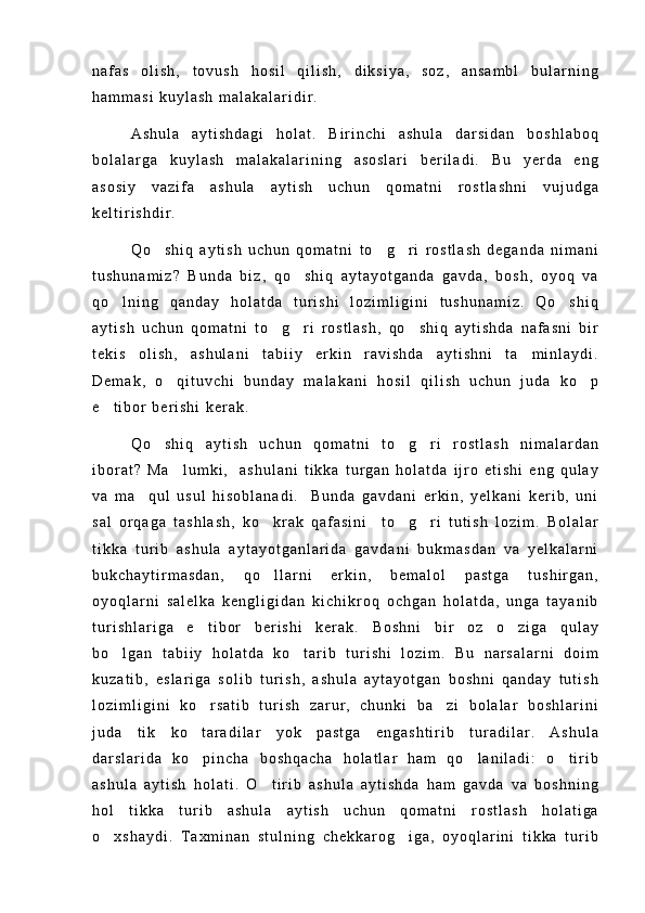 n a f a s   o l i s h ,   t o v u s h   h o s i l   q i l i s h ,   d i k s i y a ,   s o z ,   a n s a m b l   b u l a r n i n g
h a m m a s i   k u y l a s h   m a l a k a l a r i d i r .
A s h u l a   a y t i s h d a g i   h o l a t .   B i r i n c h i   a s h u l a   d a r s i d a n   b o s h l a b o q
b o l a l a r g a   k u y l a s h   m a l a k a l a r i n i n g   a s o s l a r i   b e r i l a d i .   B u   y e r d a   e n g
a s o s i y   v a z i f a   a s h u l a   a y t i s h   u c h u n   q o m a t n i   r o s t l a s h n i   v u j u d g a
k e l t i r i s h d i r .
Q o s h i q   a y t i s h   u c h u n   q o m a t n i   t o g r i   r o s t l a s h   d e g a n d a   n i m a n i  
t u s h u n a m i z ?   B u n d a   b i z ,   q o s h i q   a y t a y o t g a n d a   g a v d a ,   b o s h ,   o y o q   v a	

q o l n i n g   q a n d a y   h o l a t d a   t u r i s h i   l o z i m l i g i n i   t u s h u n a m i z .   Q o s h i q	
 
a y t i s h   u c h u n   q o m a t n i   t o g r i   r o s t l a s h ,   q o s h i q   a y t i s h d a   n a f a s n i   b i r	
  
t e k i s   o l i s h ,   a s h u l a n i   t a b i i y   e r k i n   r a v i s h d a   a y t i s h n i   t a m i n l a y d i .	

D e m a k ,   o q i t u v c h i   b u n d a y   m a l a k a n i   h o s i l   q i l i s h   u c h u n   j u d a   k o p	
 
e t i b o r   b e r i s h i   k e r a k .	

Q o s h i q   a y t i s h   u c h u n   q o m a t n i   t o g r i   r o s t l a s h   n i m a l a r d a n	
  
i b o r a t ?   M a l u m k i ,     a s h u l a n i   t i k k a   t u r g a n   h o l a t d a   i j r o   e t i s h i   e n g   q u l a y	

v a   m a q u l   u s u l   h i s o b l a n a d i .     B u n d a   g a v d a n i   e r k i n ,   y e l k a n i   k e r i b ,   u n i	

s a l   o r q a g a   t a s h l a s h ,   k o k r a k   q a f a s i n i     t o g r i   t u t i s h   l o z i m .   B o l a l a r	
  
t i k k a   t u r i b   a s h u l a   a y t a y o t g a n l a r i d a   g a v d a n i   b u k m a s d a n   v a   y e l k a l a r n i
b u k c h a y t i r m a s d a n ,   q o l l a r n i   e r k i n ,   b e m a l o l   p a s t g a   t u s h i r g a n ,

o y o q l a r n i   s a l e l k a   k e n g l i g i d a n   k i c h i k r o q   o c h g a n   h o l a t d a ,   u n g a   t a y a n i b
t u r i s h l a r i g a   e t i b o r   b e r i s h i   k e r a k .   B o s h n i   b i r   o z   o z i g a   q u l a y	
 
b o l g a n   t a b i i y   h o l a t d a   k o t a r i b   t u r i s h i   l o z i m .   B u   n a r s a l a r n i   d o i m	
 
k u z a t i b ,   e s l a r i g a   s o l i b   t u r i s h ,   a s h u l a   a y t a y o t g a n   b o s h n i   q a n d a y   t u t i s h
l o z i m l i g i n i   k o r s a t i b   t u r i s h   z a r u r ,   c h u n k i   b a z i   b o l a l a r   b o s h l a r i n i	
 
j u d a   t i k   k o t a r a d i l a r   y o k   p a s t g a   e n g a s h t i r i b   t u r a d i l a r .   A s h u l a

d a r s l a r i d a   k o p i n c h a   b o s h q a c h a   h o l a t l a r   h a m   q o l a n i l a d i :   o t i r i b
  
a s h u l a   a y t i s h   h o l a t i .   O t i r i b   a s h u l a   a y t i s h d a   h a m   g a v d a   v a   b o s h n i n g	

h o l   t i k k a   t u r i b   a s h u l a   a y t i s h   u c h u n   q o m a t n i   r o s t l a s h   h o l a t i g a
o x s h a y d i .   T a x m i n a n   s t u l n i n g   c h e k k a r o g i g a ,   o y o q l a r i n i   t i k k a   t u r i b	
  