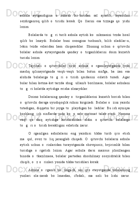 a s h u l a   a y t g a n d i g i n a   o x s h a s h   b i r - b i r i d a n   s a l   a j r a t i b ,   t a y a n c h n i
s e z d i r g a n r o q   q i l i b   o t i r i s h i   k e r a k .   Q o l l a r i n i   e s a   t i z z a g a   q o y i s h i	
  
l o z i m .
B o l a l a r d a   t o g r i   t u r i b   a s h u l a   a y t i s h   k o n i k m a s i n i   t e z d a   h o s i l	
  
q i l i b   b o l m a y d i .   B o l a l a r   b u n i   o s o n g i n a   t u s h u n i b ,   b i l i b   o l a d i l a r - u ,	

l e k i n   t e z d a   e s l a r i d a n   h a m   c h i q a r a d i l a r .   S h u n i n g   u c h u n   o q i t u v c h i	

b o l a l a r   a s h u l a   a y t a y o t g a n d a   q a n d a y   o t i r g a n l i k l a r i n i   d o i m   k u z a t i b	

t u r i s h i   l o z i m .
T a j r i b a l i   o q i t u v c h i l a r   b i r o r   a s h u l a   o r g a n i l a y o t g a n d a   y o k i	
 
m a s h q   q i l i n a y o t g a n d a   v a q t i - v a q t i   b i l a n   b u t u n   s i n f g a ,   b a z a n   e s a	

a l o h i d a   b o l a l a r g a   t o g r i   o t i r i s h   q o i d a s i n i   e s l a t i b   t u r a d i .   A g a r	
  
b u l a r   b i l a n   k e t m a - k e t   t a r z d a   s h u g u l l a n i b   b o r i l m a s a ,   b o l a l a r   a s h u l a n i	

t o g r i   h o l a t d a   a y t i s h g a   e r i s h a   o l m a y d i l a r .	
 
D o i m o   b o l a l a r n i n g   q a n d a y   o t i r g a n l i k l a r i n i   k u z a t i b   b o r i s h   b i l a n	

o q i t u v c h i   d a r s g a   u y u s h q o q l i k   r u h i n i   k i r g i z a d i .   B o l a l a r   o z i n i   y a x s h i	
 
t u t a d i g a n ,   d i q q a t n i   b i r   j o y g a   t o p l a y d i g a n   b o l a d i l a r .   B u   i s h   a y n i q s a	
 
b o s h l a n g i c h   s i n f l a r d a   j u d a   k o p   s a b r - m a t o n a t   t a l a b   e t a d i .   H a m m a	
 
v a q t   q o s h i q   a y t i s h g a   k i r i s h i s h i d a n   o l d i n   o q i t u v c h i   b o l a l a r g a
 
t o g r i   o t i r i s h   k e r a k l i g i n i   e s l a t i s h i   z a r u r .	
  
O r g a n i l g a n   a s h u l a l a r n i   e n g   y a x s h i s i   t i k k a   t u r i b   i j r o   e t i s h	

m a q u l ,   o v o z   t o l i q   j a r a n g l a b   c h i q a d i .   O q i t u v c h i   b o l a l a r n i   a s h u l a	
  
a y t i s h   u c h u n   o r i n l a r i d a n   t u r a y o t g a n i d a   s h o v q i n s i z ,   b e j i r i m l i k   b i l a n	

t u r i s h g a   o r g a t i s h   l o z i m .   A g a r   a s h u l a   d a r s i   m a x s u s   j i h o z l a n g a n	

b i n o d a   o t k a z i l m a s a ,   b o l a l a r   p a r t a d a n   s h o s h i l m a y   o s o y i s h t a l i k   b i l a n	

c h i q i b ,   o z   o r i n l a r i   y o n i d a   t i k k a   t u r i s h l a r i   k e r a k .
 
A s h u l a   o r g a n i b   b o l i n g a c h ,   u n i   i j r o   e t a y o t g a n d a   b o l a l a r n i n g	
 
y u z l a r i   o l a - z a r a k   b o l m a s d a n ,   i f o d a l i ,   m a n o l i   b o l i s h i   z a r u r .	
   