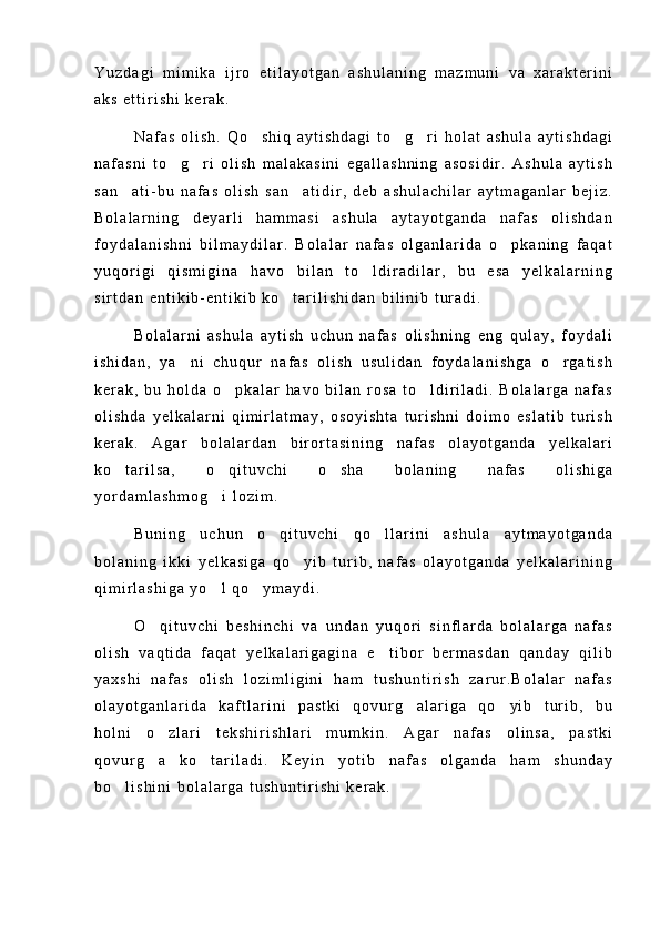 Y u z d a g i   m i m i k a   i j r o   e t i l a y o t g a n   a s h u l a n i n g   m a z m u n i   v a   x a r a k t e r i n i
a k s   e t t i r i s h i   k e r a k .
N a f a s   o l i s h .   Q o s h i q   a y t i s h d a g i   t o g r i   h o l a t   a s h u l a   a y t i s h d a g i  
n a f a s n i   t o g r i   o l i s h   m a l a k a s i n i   e g a l l a s h n i n g   a s o s i d i r .   A s h u l a   a y t i s h	
 
s a n a t i - b u   n a f a s   o l i s h   s a n a t i d i r ,   d e b   a s h u l a c h i l a r   a y t m a g a n l a r   b e j i z .	
 
B o l a l a r n i n g   d e y a r l i   h a m m a s i   a s h u l a   a y t a y o t g a n d a   n a f a s   o l i s h d a n
f o y d a l a n i s h n i   b i l m a y d i l a r .   B o l a l a r   n a f a s   o l g a n l a r i d a   o p k a n i n g   f a q a t	

y u q o r i g i   q i s m i g i n a   h a v o   b i l a n   t o l d i r a d i l a r ,   b u   e s a   y e l k a l a r n i n g	

s i r t d a n   e n t i k i b - e n t i k i b   k o t a r i l i s h i d a n   b i l i n i b   t u r a d i .	

B o l a l a r n i   a s h u l a   a y t i s h   u c h u n   n a f a s   o l i s h n i n g   e n g   q u l a y ,   f o y d a l i
i s h i d a n ,   y a n i   c h u q u r   n a f a s   o l i s h   u s u l i d a n   f o y d a l a n i s h g a   o r g a t i s h	
 
k e r a k ,   b u   h o l d a   o p k a l a r   h a v o   b i l a n   r o s a   t o l d i r i l a d i .   B o l a l a r g a   n a f a s	
 
o l i s h d a   y e l k a l a r n i   q i m i r l a t m a y ,   o s o y i s h t a   t u r i s h n i   d o i m o   e s l a t i b   t u r i s h
k e r a k .   A g a r   b o l a l a r d a n   b i r o r t a s i n i n g   n a f a s   o l a y o t g a n d a   y e l k a l a r i
k o t a r i l s a ,   o q i t u v c h i   o s h a   b o l a n i n g   n a f a s   o l i s h i g a	
  
y o r d a m l a s h m o g i   l o z i m .	

B u n i n g   u c h u n   o q i t u v c h i   q o l l a r i n i   a s h u l a   a y t m a y o t g a n d a	
 
b o l a n i n g   i k k i   y e l k a s i g a   q o y i b   t u r i b ,   n a f a s   o l a y o t g a n d a   y e l k a l a r i n i n g	

q i m i r l a s h i g a   y o l   q o y m a y d i .	
 
O q i t u v c h i   b e s h i n c h i   v a   u n d a n   y u q o r i   s i n f l a r d a   b o l a l a r g a   n a f a s	

o l i s h   v a q t i d a   f a q a t   y e l k a l a r i g a g i n a   e t i b o r   b e r m a s d a n   q a n d a y   q i l i b	

y a x s h i   n a f a s   o l i s h   l o z i m l i g i n i   h a m   t u s h u n t i r i s h   z a r u r . B o l a l a r   n a f a s
o l a y o t g a n l a r i d a   k a f t l a r i n i   p a s t k i   q o v u r g a l a r i g a   q o y i b   t u r i b ,   b u	
 
h o l n i   o z l a r i   t e k s h i r i s h l a r i   m u m k i n .   A g a r   n a f a s   o l i n s a ,   p a s t k i	

q o v u r g a   k o t a r i l a d i .   K e y i n   y o t i b   n a f a s   o l g a n d a   h a m   s h u n d a y
 
b o l i s h i n i   b o l a l a r g a   t u s h u n t i r i s h i   k e r a k .	
 