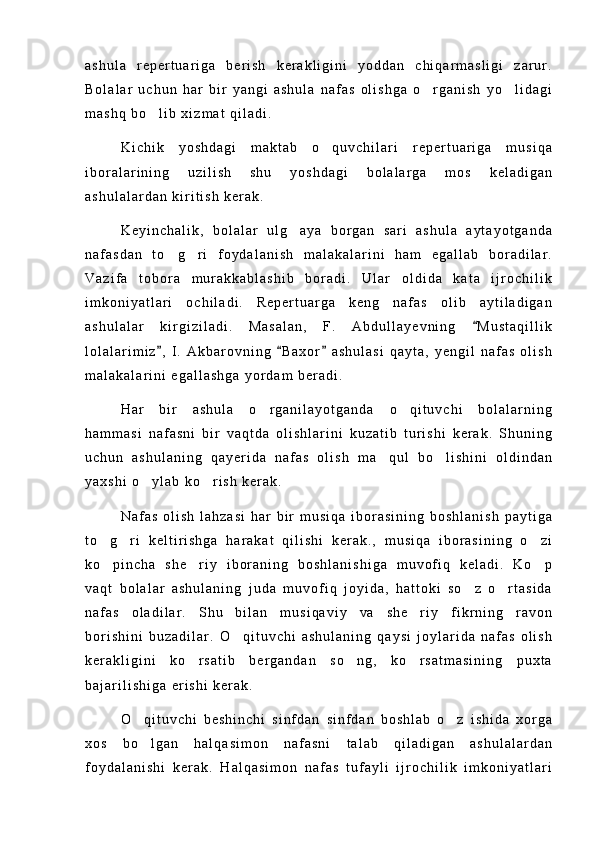 a s h u l a   r e p e r t u a r i g a   b e r i s h   k e r a k l i g i n i   y o d d a n   c h i q a r m a s l i g i   z a r u r .
B o l a l a r   u c h u n   h a r   b i r   y a n g i   a s h u l a   n a f a s   o l i s h g a   o r g a n i s h   y o l i d a g i 
m a s h q   b o l i b   x i z m a t   q i l a d i .	

K i c h i k   y o s h d a g i   m a k t a b   o q u v c h i l a r i   r e p e r t u a r i g a   m u s i q a	

i b o r a l a r i n i n g   u z i l i s h   s h u   y o s h d a g i   b o l a l a r g a   m o s   k e l a d i g a n
a s h u l a l a r d a n   k i r i t i s h   k e r a k .
K e y i n c h a l i k ,   b o l a l a r   u l g a y a   b o r g a n   s a r i   a s h u l a   a y t a y o t g a n d a	

n a f a s d a n   t o g r i   f o y d a l a n i s h   m a l a k a l a r i n i   h a m   e g a l l a b   b o r a d i l a r .	
 
V a z i f a   t o b o r a   m u r a k k a b l a s h i b   b o r a d i .   U l a r   o l d i d a   k a t a   i j r o c h i l i k
i m k o n i y a t l a r i   o c h i l a d i .   R e p e r t u a r g a   k e n g   n a f a s   o l i b   a y t i l a d i g a n
a s h u l a l a r   k i r g i z i l a d i .   M a s a l a n ,   F .   A b d u l l a y e v n i n g   M u s t a q i l l i k	

l o l a l a r i m i z ,   I .   A k b a r o v n i n g   B a x o r   a s h u l a s i   q a y t a ,   y e n g i l   n a f a s   o l i s h	
  
m a l a k a l a r i n i   e g a l l a s h g a   y o r d a m   b e r a d i .
H a r   b i r   a s h u l a   o r g a n i l a y o t g a n d a   o q i t u v c h i   b o l a l a r n i n g	
 
h a m m a s i   n a f a s n i   b i r   v a q t d a   o l i s h l a r i n i   k u z a t i b   t u r i s h i   k e r a k .   S h u n i n g
u c h u n   a s h u l a n i n g   q a y e r i d a   n a f a s   o l i s h   m a q u l   b o l i s h i n i   o l d i n d a n	
 
y a x s h i   o y l a b   k o r i s h   k e r a k .	
 
N a f a s   o l i s h   l a h z a s i   h a r   b i r   m u s i q a   i b o r a s i n i n g   b o s h l a n i s h   p a y t i g a
t o g r i   k e l t i r i s h g a   h a r a k a t   q i l i s h i   k e r a k . ,   m u s i q a   i b o r a s i n i n g   o z i	
  
k o p i n c h a   s h e r i y   i b o r a n i n g   b o s h l a n i s h i g a   m u v o f i q   k e l a d i .   K o p
  
v a q t   b o l a l a r   a s h u l a n i n g   j u d a   m u v o f i q   j o y i d a ,   h a t t o k i   s o z   o r t a s i d a	
 
n a f a s   o l a d i l a r .   S h u   b i l a n   m u s i q a v i y   v a   s h e r i y   f i k r n i n g   r a v o n	

b o r i s h i n i   b u z a d i l a r .   O q i t u v c h i   a s h u l a n i n g   q a y s i   j o y l a r i d a   n a f a s   o l i s h	

k e r a k l i g i n i   k o r s a t i b   b e r g a n d a n   s o n g ,   k o r s a t m a s i n i n g   p u x t a	
  
b a j a r i l i s h i g a   e r i s h i   k e r a k .
O q i t u v c h i   b e s h i n c h i   s i n f d a n   s i n f d a n   b o s h l a b   o z   i s h i d a   x o r g a	
 
x o s   b o l g a n   h a l q a s i m o n   n a f a s n i   t a l a b   q i l a d i g a n   a s h u l a l a r d a n

f o y d a l a n i s h i   k e r a k .   H a l q a s i m o n   n a f a s   t u f a y l i   i j r o c h i l i k   i m k o n i y a t l a r i 