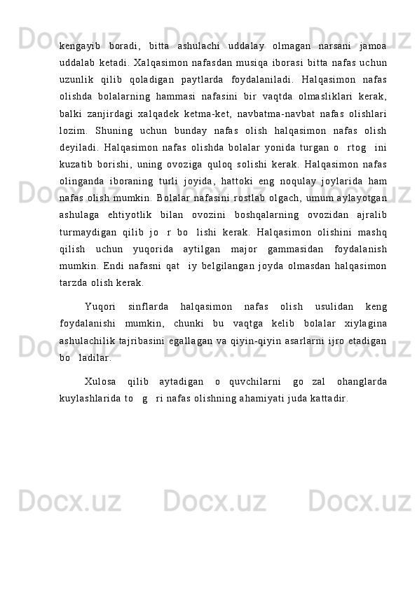 k e n g a y i b   b o r a d i ,   b i t t a   a s h u l a c h i   u d d a l a y   o l m a g a n   n a r s a n i   j a m o a
u d d a l a b   k e t a d i .   X a l q a s i m o n   n a f a s d a n   m u s i q a   i b o r a s i   b i t t a   n a f a s   u c h u n
u z u n l i k   q i l i b   q o l a d i g a n   p a y t l a r d a   f o y d a l a n i l a d i .   H a l q a s i m o n   n a f a s
o l i s h d a   b o l a l a r n i n g   h a m m a s i   n a f a s i n i   b i r   v a q t d a   o l m a s l i k l a r i   k e r a k ,
b a l k i   z a n j i r d a g i   x a l q a d e k   k e t m a - k e t ,   n a v b a t m a - n a v b a t   n a f a s   o l i s h l a r i
l o z i m .   S h u n i n g   u c h u n   b u n d a y   n a f a s   o l i s h   h a l q a s i m o n   n a f a s   o l i s h
d e y i l a d i .   H a l q a s i m o n   n a f a s   o l i s h d a   b o l a l a r   y o n i d a   t u r g a n   o r t o g i n i 
k u z a t i b   b o r i s h i ,   u n i n g   o v o z i g a   q u l o q   s o l i s h i   k e r a k .   H a l q a s i m o n   n a f a s
o l i n g a n d a   i b o r a n i n g   t u r l i   j o y i d a ,   h a t t o k i   e n g   n o q u l a y   j o y l a r i d a   h a m
n a f a s   o l i s h   m u m k i n .   B o l a l a r   n a f a s i n i   r o s t l a b   o l g a c h ,   u m u m   a y l a y o t g a n
a s h u l a g a   e h t i y o t l i k   b i l a n   o v o z i n i   b o s h q a l a r n i n g   o v o z i d a n   a j r a l i b
t u r m a y d i g a n   q i l i b   j o r   b o l i s h i   k e r a k .   H a l q a s i m o n   o l i s h i n i   m a s h q	
 
q i l i s h   u c h u n   y u q o r i d a   a y t i l g a n   m a j o r   g a m m a s i d a n   f o y d a l a n i s h
m u m k i n .   E n d i   n a f a s n i   q a t i y   b e l g i l a n g a n   j o y d a   o l m a s d a n   h a l q a s i m o n	

t a r z d a   o l i s h   k e r a k .
Y u q o r i   s i n f l a r d a   h a l q a s i m o n   n a f a s   o l i s h   u s u l i d a n   k e n g
f o y d a l a n i s h i   m u m k i n ,   c h u n k i   b u   v a q t g a   k e l i b   b o l a l a r   x i y l a g i n a
a s h u l a c h i l i k   t a j r i b a s i n i   e g a l l a g a n   v a   q i y i n - q i y i n   a s a r l a r n i   i j r o   e t a d i g a n
b o l a d i l a r .	

X u l o s a   q i l i b   a y t a d i g a n   o q u v c h i l a r n i   g o z a l   o h a n g l a r d a	
 
k u y l a s h l a r i d a   t o g r i   n a f a s   o l i s h n i n g   a h a m i y a t i   j u d a   k a t t a d i r .	
  