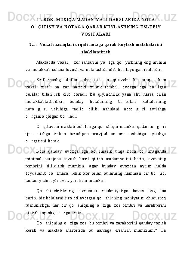 I I .   B O B .   M U S I Q A   M A D A N I Y A T I   D A R S L A R I D A   N O T A
O Q I T I S H   V A   N O T A G A   Q A R A B   K U Y L A S H N I N G   U S L U B I Y
V O S I T A L A R I
2 . 1 .     V o k a l   m a s h q l a r i   o r q a l i   n o t a g a   q a r a b   k u y l a s h   m a l a k a l a r i n i
s h a k l l a n t i r i s h
M a k t a b d a   v o k a l   x o r   i s h l a r i n i   y o l g a   q o y i s h n i n g   e n g   m u h i m	
  
v a   m u r a k k a b   s o h a s i   t o v u s h   v a   n o t a   u s t i d a   o l i b   b o r i l a y o t g a n   i s h l a r d i r .
S i n f   m a s h g u l o t l a r i   s h a r o i t i d a   o q i t u v c h i   k o p r o q   k a m	
   
v o k a l ,   x i r a ,   b a z a n   h a t t o k i   x u n u k   t e m b r l i   o v o z g a   e g a   b o l g a n	
	 
b o l a l a r   b i l a n   i s h   o l i b   b o r a d i .   B u   q i y i n c h i l i k   y a n a   s h u   n a r s a   b i l a n
m u r a k k a b l a s h a d i k i ,   b u n d a y   b o l a l a r n i n g   b a z i l a r i   k a t t a l a r n i n g	

n o t o g r i   u s l u b i g a   t a q l i d   q i l i b ,   a s h u l a n i   n o t o g r i   a y t i s h g a	
   
o r g a n i b   q o l g a n   b o l a d i .	
 
O q i t u v c h i   m a k t a b   b o l a l a r i g a   q o s h i q n i   m u m k i n   q a d a r   t o g r i	
   
i j r o   e t i s h g a   i m k o n   b e r a d i g a n   m a v j u d   a n a n a   u s l u b i g a   a y t i s h g a	

o r g a t i s h i   k e r a k .	

B o l a   q a n d a y   o v o z g a   e g a   b o l m a s i n   u n g a   h e c h   b o l m a g a n d a	
 
m i n i m a l   d a r a j a d a   t o v u s h   h o s i l   q i l i s h   m a d a n i y a t i n i   b e r i b ,   o v o z n i n g
t e m b r i n i   s i l l i q l a s h   m u m k i n ,   a g a r   b u n d a y   o v o z d a n   a y r i m   h o l d a
f o y d a l a n i b   b o l m a s a ,   l e k i n   x o r   b i l a n   b u l a r n i n g   h a m m a s i   b i r   b o l i b ,	
 
u m u m i y   c h i r o y l i   o v o z   y a r a t i s h i   m u m k i n .
Q o s h i q c h i l i k n i n g   e l e m e n t a r   m a d a n i y a t i g a   h a v a s   u y g o n a	
 
b o r i b ,   b i z   b o l a l a r n i   i j r o   e t i l a y o t g a n   q o s h i q n i n g   m o h i y a t i n i   c h u q u r r o q	

t u s h u n i s h g a ,   h a r   b i r   q o s h i q n i n g   o z i g a   x o s   t e m b r i   v a   h a r a k t e r i n i	
 
q i d i r i b   t o p i s h g a   o r g a t a m i z .	

Q o s h i q n i n g   o z i g a   x o s ,   b u   t e m b r i   v a   x a r a k t e r i n i   q a n d a y   t o p i s h	
 
k e r a k   v a   m a k t a b   s h a r o i t i d a   b u   n a r s a g a   e r i s h i s h   m u m k i n m i ?   H a 