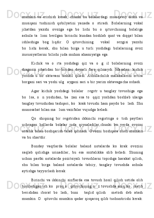 m u m k i n   v a   e r i s h i s h   k e r a k ,   c h u n k i   b u   b o l a l a r d a g i   m u s i q a v i y   d i d n i   v a
m u s i q a n i   t u s h i n i s h   q o b i l y a t i n i   y a n a d a   o s t i r a d i .   B o l a l a r n i n g   v o k a l
j i h a t d a n   y a x s h i   o v o z g a   e g a   b o l i s h i   b u   o q i t u v c h i n i n g   b o l a l r g a	
 
a s h u l a   t a l i m i   b e r i l g a n   b i r i n c h i   k u n d a n   b o s h l a b   q u n t   v a   d i q q a t   b i l a n	

i s h l a s h i g a   b o g l i q d i r .   O q i t u v c h i n i n g   v o k a l   s e z g i s i   y a x s h i	
   
b o l i s h i   k e r a k ,   s h u   b i l a n   b i r g a   u   t u r l i   y o s h d a g i   b o l a l a r n i n g   o v o z	

x u s u s i y a t l a r i n i   b i l i s h i   j u d a   m u h i m   a h a m i y a t g a   e g a .
K i c h i k   v a   o r t a   y o s h d a g i   q i z   v a   o g i l   b o l a l a r n i n g   o v o z i	
  
d i a g n o z i   j i h a t i d a n   b i r - b i r i d a n   d e y a r l i   f a r q   q i l m a y d i .   M a s a l a n ,   k i c h i k
y o s h d a   u   b i r   o k t a v a n i   t a s h k i l   q i l a d i .   A s h u l a c h i l i k   m a l a k a l a r i n i   o r t i r a
b o r g a n i   s a r i   v a   y o s h i   u l g a y g a n i   s a r i   u   b i r   y a r i m   o k t a v a g a c h a   o s h a d i .	

A g a r   k i c h i k   y o s h d a g i   b o l a l a r     r e g s t r   u   t a n g l a y   t o v u s h i g a   e g a
b o l s a ,   o n   y o s h i d a n ,   b a z a n   e s a   t o q q i z   y o s h d a n   b o s h l a b   u l a r g a	
   
t a n g l a y   t o v u s h i d a n   t a s h q a r i ,   k o k r a k   t o v u s h i   h a m   p a y d o   b o l a d i .   S h u	
 
m u n o s a b a t   b i l a n   m a l u m   v a z i f a l a r   v u j u d g a   k e l a d i .	

Q o s h i q n i n g   b i r   r e g s t r i d a n   i k k i n c h i   r e g i s t r i g a   o t i s h   p a y t l a r i	
 
u c h r a g a n   h o l l a r d a   b o l a l a r   j u d a   q i y n a l a d i l a r , c h u n k i   b u   y e r d a   o v o z n i
u s t a l i k   b i l a n   b o s h q a r i s h   t a l a b   q i l i n a d i .   O v o z n i   b o s h q a r a   o l i s h   m u m k i n
v a   b u   s h a r t d i r .  
B u n d a y   v a q t l a r d a   b o l a l a r   b a l a n d   n o t a l a r d a   k o k r a k   o v o z i n i	

s a q l a b   q o l i s h g a   u r i n a d i l a r ,   b u   e s a   s o x t a l i k k a   o l i b   k e l a d i .   S h u n i n g
u c h u n   p a s t k i   n o t a l a r d a   p o z i t s i y a l i   t o v u s h l a r n i   t o p i s h g a   h a r a k a t   q i l i s h ,
s h u   b i l a n   b i r g a   b a l a n d   n o t a l a r d a   t a b i i y ,   t a n g l a y   t o v u s h d a   a s h u l a
a y t i s h g a   t a y y o r l a s h   k e r a k .
B i r i n c h i   v a   i k k i n c h i   s i n f l a r d a   e s a   t o v u s h   h o s i l   q i l i s h   u s t i d a   o l i b
b o r i l a d i g a n   i s h   k o p r o q   o q i t u v c h i n i n g   o z   t o v u s h d a   a n i q   k o r s a t i b	
   
b e r i s h d a n   i b o r a t   b o l a d i ,   b u n i   t a q l i d   q i l i s h   m e t o d i   d e b   a t a s h	
  
m u m k i n .   O q i t u v c h i   m u m k i n   q a d a r   q i s q a r o q   q i l i b   t u s h u n t i r i s h i   k e r a k .	
 