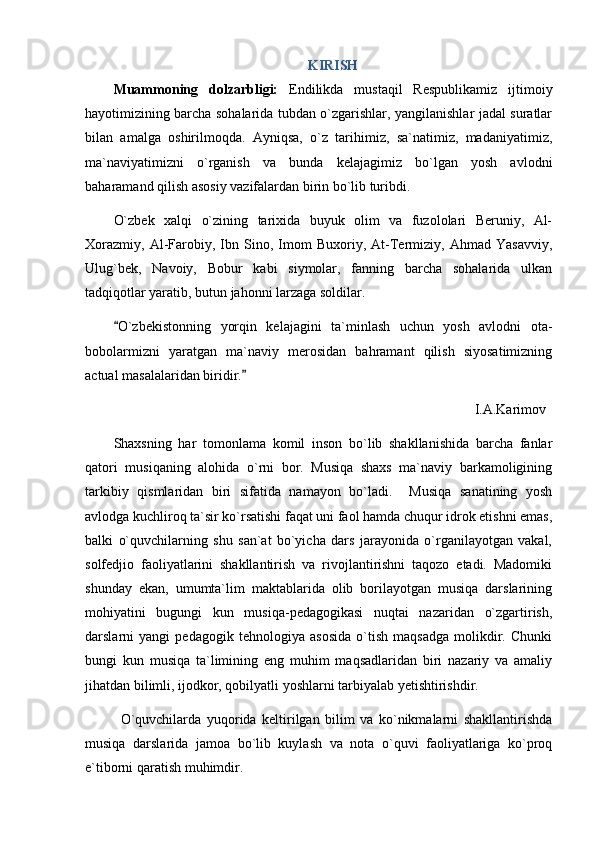 KIRISH
Muammoning   dolzarbligi:   Endilikda   mustaqil   Respublikamiz   ijtimoiy
hayotimizining barcha sohalarida tubdan o`zgarishlar, yangilanishlar jadal suratlar
bilan   amalga   oshirilmoqda.   Ayniqsa,   o`z   tarihimiz,   sa`natimiz,   madaniyatimiz,
ma`naviyatimizni   o`rganish   va   bunda   kelajagimiz   bo`lgan   yosh   avlodni
baharamand qilish asosiy vazifalardan birin bo`lib turibdi.
O`zbek   xalqi   o`zining   tarixida   buyuk   olim   va   fuzololari   Beruniy,   Al-
Xorazmiy,   Al-Farobiy,   Ibn   Sino,   Imom   Buxoriy,   At-Termiziy,   Ahmad   Yasavviy,
Ulug`bek,   Navoiy,   Bobur   kabi   siymolar,   fanning   barcha   sohalarida   ulkan
tadqiqotlar yaratib, butun jahonni larzaga soldilar.
O`zbekistonning   yorqin   kelajagini   ta`minlash   uchun   yosh   avlodni   ota-
bobolarmizni   yaratgan   ma`naviy   merosidan   bahramant   qilish   siyosatimizning
actual masalalaridan biridir.	

I.A.Karimov 
Shaxsning   har   tomonlama   komil   inson   bo`lib   shakllanishida   barcha   fanlar
qatori   musiqaning   alohida   o`rni   bor.   Musiqa   shaxs   ma`naviy   barkamoligining
tarkibiy   qismlaridan   biri   sifatida   namayon   bo`ladi.     Musiqa   sanatining   yosh
avlodga kuchliroq ta`sir ko`rsatishi faqat uni faol hamda chuqur idrok etishni emas,
balki   o`quvchilarning   shu   san`at   bo`yicha   dars   jarayonida   o`rganilayotgan   vakal,
solfedjio   faoliyatlarini   shakllantirish   va   rivojlantirishni   taqozo   etadi.   Madomiki
shunday   ekan,   umumta`lim   maktablarida   olib   borilayotgan   musiqa   darslarining
mohiyatini   bugungi   kun   musiqa-pedagogikasi   nuqtai   nazaridan   o`zgartirish,
darslarni   yangi   pedagogik   tehnologiya   asosida   o`tish   maqsadga   molikdir.   Chunki
bungi   kun   musiqa   ta`limining   eng   muhim   maqsadlaridan   biri   nazariy   va   amaliy
jihatdan bilimli, ijodkor, qobilyatli yoshlarni tarbiyalab yetishtirishdir.
O`quvchilarda   yuqorida   keltirilgan   bilim   va   ko`nikmalarni   shakllantirishda
musiqa   darslarida   jamoa   bo`lib   kuylash   va   nota   o`quvi   faoliyatlariga   ko`proq
e`tiborni qaratish muhimdir.  