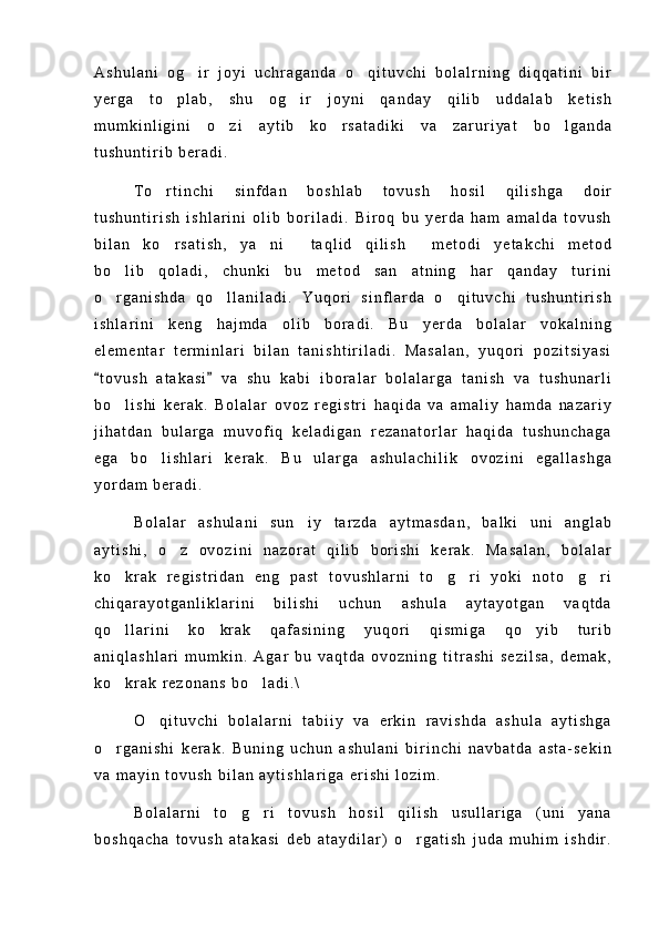 A s h u l a n i   o g i r   j o y i   u c h r a g a n d a   o q i t u v c h i   b o l a l r n i n g   d i q q a t i n i   b i r 
y e r g a   t o p l a b ,   s h u   o g i r   j o y n i   q a n d a y   q i l i b   u d d a l a b   k e t i s h	
 
m u m k i n l i g i n i   o z i   a y t i b   k o r s a t a d i k i   v a   z a r u r i y a t   b o l g a n d a	
  
t u s h u n t i r i b   b e r a d i .
T o r t i n c h i   s i n f d a n   b o s h l a b   t o v u s h   h o s i l   q i l i s h g a   d o i r	

t u s h u n t i r i s h   i s h l a r i n i   o l i b   b o r i l a d i .   B i r o q   b u   y e r d a   h a m   a m a l d a   t o v u s h
b i l a n   k o r s a t i s h ,   y a n i   t a q l i d   q i l i s h   m e t o d i   y e t a k c h i   m e t o d
   
b o l i b   q o l a d i ,   c h u n k i   b u   m e t o d   s a n a t n i n g   h a r   q a n d a y   t u r i n i	
 
o r g a n i s h d a   q o l l a n i l a d i .   Y u q o r i   s i n f l a r d a   o q i t u v c h i   t u s h u n t i r i s h
  
i s h l a r i n i   k e n g   h a j m d a   o l i b   b o r a d i .   B u   y e r d a   b o l a l a r   v o k a l n i n g
e l e m e n t a r   t e r m i n l a r i   b i l a n   t a n i s h t i r i l a d i .   M a s a l a n ,   y u q o r i   p o z i t s i y a s i
t o v u s h   a t a k a s i   v a   s h u   k a b i   i b o r a l a r   b o l a l a r g a   t a n i s h   v a   t u s h u n a r l i
 
b o l i s h i   k e r a k .   B o l a l a r   o v o z   r e g i s t r i   h a q i d a   v a   a m a l i y   h a m d a   n a z a r i y	

j i h a t d a n   b u l a r g a   m u v o f i q   k e l a d i g a n   r e z a n a t o r l a r   h a q i d a   t u s h u n c h a g a
e g a   b o l i s h l a r i   k e r a k .   B u   u l a r g a   a s h u l a c h i l i k   o v o z i n i   e g a l l a s h g a	

y o r d a m   b e r a d i .
B o l a l a r   a s h u l a n i   s u n i y   t a r z d a   a y t m a s d a n ,   b a l k i   u n i   a n g l a b	

a y t i s h i ,   o z   o v o z i n i   n a z o r a t   q i l i b   b o r i s h i   k e r a k .   M a s a l a n ,   b o l a l a r	

k o k r a k   r e g i s t r i d a n   e n g   p a s t   t o v u s h l a r n i   t o g r i   y o k i   n o t o g r i	
    
c h i q a r a y o t g a n l i k l a r i n i   b i l i s h i   u c h u n   a s h u l a   a y t a y o t g a n   v a q t d a
q o l l a r i n i   k o k r a k   q a f a s i n i n g   y u q o r i   q i s m i g a   q o y i b   t u r i b
  
a n i q l a s h l a r i   m u m k i n .   A g a r   b u   v a q t d a   o v o z n i n g   t i t r a s h i   s e z i l s a ,   d e m a k ,
k o k r a k   r e z o n a n s   b o l a d i . \
 
O q i t u v c h i   b o l a l a r n i   t a b i i y   v a   e r k i n   r a v i s h d a   a s h u l a   a y t i s h g a	

o r g a n i s h i   k e r a k .   B u n i n g   u c h u n   a s h u l a n i   b i r i n c h i   n a v b a t d a   a s t a - s e k i n	

v a   m a y i n   t o v u s h   b i l a n   a y t i s h l a r i g a   e r i s h i   l o z i m .
B o l a l a r n i   t o g r i   t o v u s h   h o s i l   q i l i s h   u s u l l a r i g a   ( u n i   y a n a	
 
b o s h q a c h a   t o v u s h   a t a k a s i   d e b   a t a y d i l a r )   o r g a t i s h   j u d a   m u h i m   i s h d i r .	
 