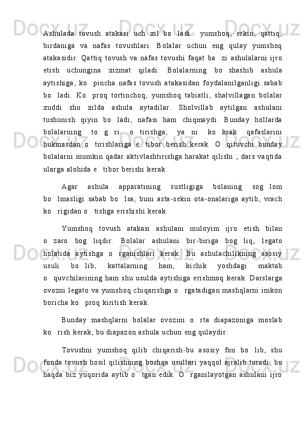 A s h u l a d a   t o v u s h   a t a k a s i   u c h   x i l   b o l a d i . :   y u m s h o q ,   e r k i n ,   q a t t i q ,
b i r d a n i g a   v a   n a f a s   t o v u s h l a r i .   B o l a l a r   u c h u n   e n g   q u l a y   y u m s h o q
a t a k a s i d i r .   Q a t t i q   t o v u s h   v a   n a f a s   t o v u s h i   f a q a t   b a z i   a s h u l a l a r n i   i j r o	

e t i s h   u c h u n g i n a   x i z m a t   q i l a d i .   B o l a l a r n i n g   b o s h a s h i b   a s h u l a	

a y t i s h i g a ,   k o p i n c h a   n a f a s   t o v u s h   a t a k a s i d a n   f o y d a l a n i l g a n l i g i   s a b a b	

b o l a d i .   K o p r o q   t o r t i n c h o q ,   y u m s h o q   t a b i a t l i ,   s h a l v i l l a g a n   b o l a l a r	
 
x u d d i   s h u   x i l d a   a s h u l a   a y t a d i l a r .   S h o l v i l l a b   a y t i l g a n   a s h u l a n i
t u s h u n i s h   q i y i n   b o l a d i ,   n a f a s i   h a m   c h i q m a y d i .   B u n d a y   h o l l a r d a	

b o l a l a r n i n g   t o g r i   o t i r i s h g a ,   y a n i   k o k r a k   q a f a s l a r i n i	
    
b u k m a s d a n   o t i r i s h l a r i g a   e t i b o r   b e r i s h   k e r a k .   O q i t u v c h i   b u n d a y	
  
b o l a l a r n i   m u m k i n   q a d a r   a k t i v l a s h t i r i s h g a   h a r a k a t   q i l i s h i   ,   d a r s   v a q t i d a
u l a r g a   a l o h i d a   e t i b o r   b e r i s h i   k e r a k .	

A g a r   a s h u l a   a p p a r a t i n i n g   s u s t l i g i g a   b o l a n i n g   s o g l o m	

b o l m a s l i g i   s a b a b   b o l s a ,   b u n i   a s t a - s e k i n   o t a - o n a l a r i g a   a y t i b ,   v r a c h	
 
k o r i g i d a n   o t i s h g a   e r i s h i s h i   k e r a k .
 
Y u m s h o q   t o v u s h   a t a k a s i   a s h u l a n i   m u l o y i m   i j r o   e t i s h   b i l a n
o z a r o   b o g l i q d i r .   B o l a l a r   a s h u l a n i   b i r - b i r i g a   b o g l i q ,   l e g a t o
  
h o l a t i d a   a y t i s h g a   o r g a n i s h l a r i   k e r a k .   B u   a s h u l a c h i l i k n i n g   a s o s i y	

u s u l i   b o l i b ,   k a t t a l a r n i n g   h a m ,   k i c h i k   y o s h d a g i   m a k t a b	

o q u v c h i l a r i n i n g   h a m   s h u   u s u l d a   a y t i s h i g a   e r i s h m o q   k e r a k .   D a r s l a r g a	

o v o z n i   l e g a t o   v a   y u m s h o q   c h i q a r i s h g a   o r g a t a d i g a n   m a s h q l a r n i   i m k o n	

b o r i c h a   k o p r o q   k i r i t i s h   k e r a k .	

B u n d a y   m a s h q l a r n i   b o l a l a r   o v o z i n i   o r t a   d i a p a z o n i g a   m o s l a b	

k o r i s h   k e r a k ,   b u   d i a p a z o n   a s h u l a   u c h u n   e n g   q u l a y d i r .	

T o v u s h n i   y u m s h o q   q i l i b   c h i q a r i s h - b u   a s o s i y   f o n   b o l i b ,   s h u	

f o n d a   t o v u s h   h o s i l   q i l i s h n i n g   b o s h q a   u s u l l a r i   y a q q o l   a j r a l i b   t u r a d i ,   b u
h a q d a   b i z   y u q o r i d a   a y t i b   o t g a n   e d i k .   O r g a n i l a y o t g a n   a s h u l a n i   i j r o	
  