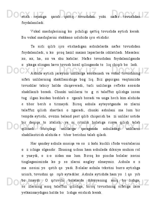 e t i s h   r e j a s i g a   q a r a b   q a t t i q   t o v u s h d a n   y o k i   n a f a s   t o v u s h d a n
f o y d a l a n i l a d i .
V o k a l   m a s h q l a r i n i n g   k o p c h i l i g i   q a t t i q   t o v u s h d a   a y t i s h   k e r a k .
B u   v o k a l   m a s h q l a r i n i   s t a k k a n o   u s l u b i d a   i j r o   e t i s h d i r .
T a s i r l i   q i l i b   i j r o   e t i s h a d i g a n   a s h u l a l a r d a   n a f a s   t o v u s h d a n	

f o y d a l a n i l a d i ,   u   k o p r o q   h a z i l   m a z a x   l a p a r l a r d a   i s h l a t i l a d i .   M a s a l a n :	

x o ,   a x ,   h a ,   o x   v a   s h u   k a b i l a r .   N a f a s   t o v u s h d a n   f o y d a l a n i l g a n d a
o p k a g a   o l i n g a n   h a v o   t o v u s h   h o s i l   q i l i n g a n d a   t o l i q   c h i q i b   b o l a d i .	
  
A s h u l a   a y t i s h   j a r a y o n i   u n l i l a r g a   a s o s l a n a d i   v a   v o k a l   t o v u s h n i n g
s i f a t i   u n l i l a r n i n g   s h a k l l a n i s h i g a   b o g l i q .   B i z   g a p i r g a n   v a q t i m i z d a	

t o v u s h l a r   t a b i i y   h o l d a   c h i q a v e r a d i ,   t u r l i   u n l i l a r g a   r e f l e k s   a s o s i d a
s h a k l l a n i b   b o r a d i .   C h u n k i   u n l i l a r n i   t o g r i   t a l a f f u z   q i l i s h g a   i n s o n
 
t u g i l g a n   k u i d a n   b o s h l a b   o r g a n i b   b o r a d i   v a   u n g a   h e c h   k i m   a l o h i d a	
 
e t i b o r   b e r i b   o t i r m a y d i .   B i r o q   a s h u l a   a y t a y o t g a n d a   s o z l a r n i	
  
t a l a f f u z   q i l i s h   s h a r t l a r i   o z g a r a d i ,   c h u n k i   a s h u l a n i   m a l u m   b i r	
 
t e m p d a   a y t i s h i ,   o v o z n i   b a l a n d   p a s t   q i l i b   c h i q a r i s h   b a z i   u n l i l a r   u s t i d a	

b i r   d a q i q a   t o x t a l i s h ,   y a n i   r i t m l i k   h o l a t i g a   r i o y a   q i l i s h   t a l a b	
 
q i l i n a d i .   N u t q d a g i   u n l i l a r g a   q a r a g a n d a   a s h u l a d a g i   u n l i l a r n i
s h a k l l a n t i r i s h   a l o h i d a   e t i b o r   b e r i s h n i   t a l a b   q i l a d i .	

H a r   q a n d a y   a s h u l a   m u s i q a   v a   s o z   k a b i   k u c h l i   i f o d a   v o s i t a l a r i n i	

o z   i c h i g a   o l g a n d i r .   S h u n i n g   u c h u n   h a m   a s h u l a d a   d i k s i y a   m u h i m   r o l	

o y n a y d i ,   o z - o z i d a n   m a l u m .   B i r o q   k o p i n c h a   b o l a l a r   x o r i n i
    
t i n g l a g a n i m i z d a   k o p   s o z l a r n i   a n g l a y   o l m a y m i z .   A s h u l a   o z	
  
m a n o s i n i   y o q o t i b   q o y a d i .   B o l a l a r   a s h u l a   t e k s t i n i   b u r r o   a y t i s h g a	
  
u r i n i b ,   t o v u s h n i   q o r q i b   a y t a d i l a r .   A s h u l a   a y t i s h d a   h a m   y o l   q o y i b	
  
b o l m a y d i .   O q i t u v c h i   b o l a l a r d a   d i k s i y a n i n g   a n i q   b o l i s h g a ,	
  
s o z l a r n i n g   a n i q   t a l a f f u z   q i l i s h g a ,   b i r o q   t o v u s h n i n g   s i f a t i g a   z a r a

y e t k a z m a y d i g a n   h o l d a   b o l i s h g a   e r i s h i s h   k e r a k .	
 