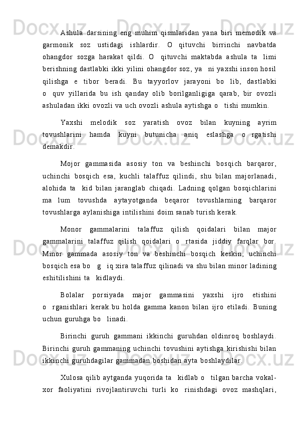 A s h u l a   d a r s i n i n g   e n g   m u h i m   q i s m l a r i d a n   y a n a   b i r i   m e m o d i k   v a
g a r m o n i k   s o z   u s t i d a g i   i s h l a r d i r .   O q i t u v c h i   b i r r i n c h i   n a v b a t d a
o h a n g d o r   s o z g a   h a r a k a t   q i l d i .   O q i t u v c h i   m a k t a b d a   a s h u l a   t a l i m i	
 
b e r i s h n i n g   d a s t l a b k i   i k k i   y i l i n i   o h a n g d o r   s o z ,   y a n i   y a x s h i   i n s o n   h o s i l	

q i l i s h g a   e t i b o r   b e r a d i .   B u   t a y y o r l o v   j a r a y o n i   b o l i b ,   d a s t l a b k i	
 
o q u v   y i l l a r i d a   b u   i s h   q a n d a y   o l i b   b o r i l g a n l i g i g a   q a r a b ,   b i r   o v o z l i	

a s h u l a d a n   i k k i   o v o z l i   v a   u c h   o v o z l i   a s h u l a   a y t i s h g a   o t i s h i   m u m k i n .	

Y a x s h i   m e l o d i k   s o z   y a r a t i s h   o v o z   b i l a n   k u y n i n g   a y r i m
t o v u s h l a r i n i   h a m d a   k u y n i   b u t u n i c h a   a n i q   e s l a s h g a   o r g a t i s h i	

d e m a k d i r .
M o j o r   g a m m a s i d a   a s o s i y   t o n   v a   b e s h i n c h i   b o s q i c h   b a r q a r o r ,
u c h i n c h i   b o s q i c h   e s a ,   k u c h l i   t a l a f f u z   q i l i n d i ,   s h u   b i l a n   m a j o r l a n a d i ,
a l o h i d a   t a k i d   b i l a n   j a r a n g l a b   c h i q a d i .   L a d n i n g   q o l g a n   b o s q i c h l a r i n i	

m a l u m   t o v u s h d a   a y t a y o t g a n d a   b e q a r o r   t o v u s h l a r n i n g   b a r q a r o r	

t o v u s h l a r g a   a y l a n i s h i g a   i n t i l i s h i n i   d o i m   s a n a b   t u r i s h   k e r a k .
M o n o r   g a m m a l a r i n i   t a l a f f u z   q i l i s h   q o i d a l a r i   b i l a n   m a j o r
g a m m a l a r i n i   t a l a f f u z   q i l i s h   q o i d a l a r i   o r t a s i d a   j i d d i y   f a r q l a r   b o r .	

M i n o r   g a m m a d a   a s o s i y   t o n   v a   b e s h i n c h i   b o s q i c h   k e s k i n ,   u c h i n c h i
b o s q i c h   e s a   b o g i q   x i r a   t a l a f f u z   q i l i n a d i   v a   s h u   b i l a n   m i n o r   l a d i n i n g	
 
e s h i t i l i s h i n i   t a k i d l a y d i .

B o l a l a r   p o r s i y a d a   m a j o r   g a m m a s i n i   y a x s h i   i j r o   e t i s h i n i
o r g a n i s h l a r i   k e r a k . b u   h o l d a   g a m m a   k a n o n   b i l a n   i j r o   e t i l a d i .   B u n i n g	

u c h u n   g u r u h g a   b o l i n a d i .	

B i r i n c h i   g u r u h   g a m m a n i   i k k i n c h i   g u r u h d a n   o l d i n r o q   b o s h l a y d i .
B i r i n c h i   g u r u h   g a m m a n i n g   u c h i n c h i   t o v u s h i n i   a y t i s h g a   k i r i s h i s h i   b i l a n
i k k i n c h i   g u r u h d a g i l a r   g a m m a d a n   b o s h i d a n   a y t a   b o s h l a y d i l a r .
X u l o s a   q i l i b   a y t g a n d a   y u q o r i d a   t a k i d l a b   o t i l g a n   b a r c h a   v o k a l -	
 
x o r   f a o l i y a t i n i   r i v o j l a n t i r u v c h i   t u r l i   k o r i n i s h d a g i   o v o z   m a s h q l a r i ,	
 