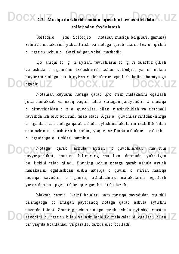 2 . 2 .     M u s i q a   d a r s l a r i d a   n o t a   o q u v c h i n i   t e z l a s h t i r i s h d a
s o l f e j i o d a n   f o y d a l a n i s h
S o l f e d j i o     ( i t a l .   S o l f e d j i o     n o t a l a r ,   m u s i q a   b e l g i l a r i ,   g a m m a )	
 
e s h i t i s h   m a l a k a s i n i   y u k s a l t i r i s h   v a   n o t a g a   q a r a b   u l a r n i   t e z   o q i s h n i	

o r g a t i s h   u c h u n   o t k a z i l a d i g a n   v o k a l   m a s h q d i r .  	
 
Q o s h i q n i   t o g r i   a y t i s h ,   t o v u s h l a r n i   t o g r i   t a l a f f u z   q i l i s h	
    
v a   a s h u l a   o r g a n i s h n i   t e z l a s h t i r i s h   u c h u n   s o l f e d j i o ,   y a n i   n o t a n i	
 
k u y l a r i n i   n o t a g a   q a r a b   a y t i s h   m a l a k a l a r i n i   e g a l l a s h   k a t t a   a h a m i y a t g a
e g a d i r .
N o t a n i s h   k u y l a r n i   n o t a g a   q a r a b   i j r o   e t i s h   m a l a k a s i n i   e g a l l a s h
j u d a   m u r a k k a b   v a   u z o q   v a q t n i   t a l a b   e t a d i g a n   j a r a y o n d i r .   U   m u s i q a
o q i t u v c h i s i d a n   o z   o q u v c h i l a r i   b i l a n   j u j a s i n c h i k l a b   v a   s i s t e m a l i	
  
r a v i s h d a   i s h   o l i b   b o r i s h n i   t a l a b   e t a d i .   A g a r   o q u v c h i l a r   s i n f d a n - s i n f g a	

o t g a n l a r i   s a r i   n o t a g a   q a r a b   a s h u l a   a y t i s h   m a l a k a l a r i n i   i z c h i l l i k   b i l a n	

a s t a - s e k i n   o z l a s h t i r i b   b o r s a l a r ,   y u q o r i   s i n f l a r d a   a s h u l a n i   e s h i t i b	
  
o r g a n i s h g a   o t i s h l a r i   m u m k i n .	
 
N o t a g a   q a r a b   a s h u l a   a y t i s h   o q u v c h i l a r d a n   m a l u m	
 
t a y y o r g a r l i k n i ,   m u s i q a   b i l i m i n i n g   m a l u m   d a r a j a d a   y u k s a l g a n	

b o l i s h i n i   t a l a b   q i l a d i .   S h u n i n g   u c h u n   n o t a g a   q a r a b   a s h u l a   a y t i s h	

m a l a k a s i n i   e g a l l a s h d a n   o l d i n   m u s i q a   o q u v i n i   o s t i r i s h   m u s i q a	
 
m u s i q a   s a v o d i n i   o r g a n i s h ,   a s h u l a c h i l i k   m a l a k a l a r i n i   e g a l l a s h	

y u z a s i d a n   k o p g i n a   i s h l a r   q i l i n g a n   b o l i s h i   k e r a k .	
 
M a k t a b   d a s t u r i   1 - s i n f   b o l a l a r i   h a m   m u s i q a   s a v o d i d a n   t e g i s h l i
b i l i m g a e g a   b o l m a g a n   p a y t d a n o q   n o t a g a   q a r a b   a s h u l a   a y t i s h n i	

n a z a r d a   t u t a d i .   S h u n i n g   u c h u n   n o t a g a   q a r a b   a s h u l a   a y t i s h g a   m u s i q a
s a v o d i n i   o r g a t i s h   b i l a n   v a   a s h u l a c h i l i k   m a l a k a l a r i n i   e g a l l a s h   b i l a n	

b i r   v a q t d a   b o s h l a n a d i   v a   p a r a l l e l   t a r z d a   o l i b   b o r i l a d i . 