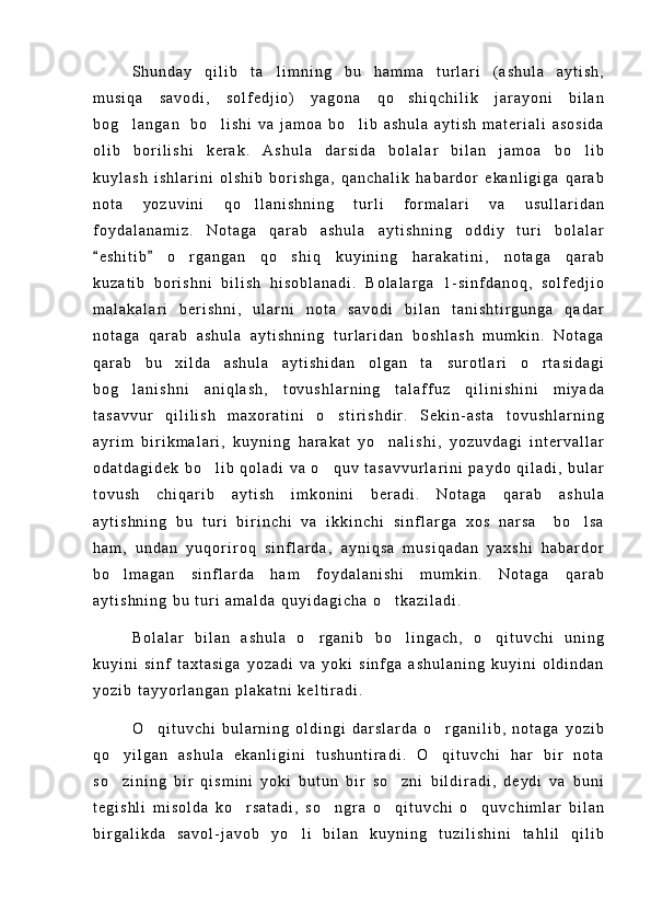 S h u n d a y   q i l i b   t a l i m n i n g   b u   h a m m a   t u r l a r i   ( a s h u l a   a y t i s h ,
m u s i q a   s a v o d i ,   s o l f e d j i o )   y a g o n a   q o s h i q c h i l i k   j a r a y o n i   b i l a n	

b o g l a n g a n     b o l i s h i   v a   j a m o a   b o l i b   a s h u l a   a y t i s h   m a t e r i a l i   a s o s i d a	
  
o l i b   b o r i l i s h i   k e r a k .   A s h u l a   d a r s i d a   b o l a l a r   b i l a n   j a m o a   b o l i b	

k u y l a s h   i s h l a r i n i   o l s h i b   b o r i s h g a ,   q a n c h a l i k   h a b a r d o r   e k a n l i g i g a   q a r a b
n o t a   y o z u v i n i   q o l l a n i s h n i n g   t u r l i   f o r m a l a r i   v a   u s u l l a r i d a n	

f o y d a l a n a m i z .   N o t a g a   q a r a b   a s h u l a   a y t i s h n i n g   o d d i y   t u r i   b o l a l a r
e s h i t i b   o r g a n g a n   q o s h i q   k u y i n i n g   h a r a k a t i n i ,   n o t a g a   q a r a b	
 	 
k u z a t i b   b o r i s h n i   b i l i s h   h i s o b l a n a d i .   B o l a l a r g a   1 - s i n f d a n o q ,   s o l f e d j i o
m a l a k a l a r i   b e r i s h n i ,   u l a r n i   n o t a   s a v o d i   b i l a n   t a n i s h t i r g u n g a   q a d a r
n o t a g a   q a r a b   a s h u l a   a y t i s h n i n g   t u r l a r i d a n   b o s h l a s h   m u m k i n .   N o t a g a
q a r a b   b u   x i l d a   a s h u l a   a y t i s h i d a n   o l g a n   t a s u r o t l a r i   o r t a s i d a g i	
 
b o g l a n i s h n i   a n i q l a s h ,   t o v u s h l a r n i n g   t a l a f f u z   q i l i n i s h i n i   m i y a d a	

t a s a v v u r   q i l i l i s h   m a x o r a t i n i   o s t i r i s h d i r .   S e k i n - a s t a   t o v u s h l a r n i n g	

a y r i m   b i r i k m a l a r i ,   k u y n i n g   h a r a k a t   y o n a l i s h i ,   y o z u v d a g i   i n t e r v a l l a r	

o d a t d a g i d e k   b o l i b   q o l a d i   v a   o q u v   t a s a v v u r l a r i n i   p a y d o   q i l a d i ,   b u l a r	
 
t o v u s h   c h i q a r i b   a y t i s h   i m k o n i n i   b e r a d i .   N o t a g a   q a r a b   a s h u l a
a y t i s h n i n g   b u   t u r i   b i r i n c h i   v a   i k k i n c h i   s i n f l a r g a   x o s   n a r s a     b o l s a	

h a m ,   u n d a n   y u q o r i r o q   s i n f l a r d a ,   a y n i q s a   m u s i q a d a n   y a x s h i   h a b a r d o r
b o l m a g a n   s i n f l a r d a   h a m   f o y d a l a n i s h i   m u m k i n .   N o t a g a   q a r a b	

a y t i s h n i n g   b u   t u r i   a m a l d a   q u y i d a g i c h a   o t k a z i l a d i .	

B o l a l a r   b i l a n   a s h u l a   o r g a n i b   b o l i n g a c h ,   o q i t u v c h i   u n i n g	
  
k u y i n i   s i n f   t a x t a s i g a   y o z a d i   v a   y o k i   s i n f g a   a s h u l a n i n g   k u y i n i   o l d i n d a n
y o z i b   t a y y o r l a n g a n   p l a k a t n i   k e l t i r a d i .
O q i t u v c h i   b u l a r n i n g   o l d i n g i   d a r s l a r d a   o r g a n i l i b ,   n o t a g a   y o z i b	
 
q o y i l g a n   a s h u l a   e k a n l i g i n i   t u s h u n t i r a d i .   O q i t u v c h i   h a r   b i r   n o t a	
 
s o z i n i n g   b i r   q i s m i n i   y o k i   b u t u n   b i r   s o z n i   b i l d i r a d i ,   d e y d i   v a   b u n i
 
t e g i s h l i   m i s o l d a   k o r s a t a d i ,   s o n g r a   o q i t u v c h i   o q u v c h i m l a r   b i l a n	
   
b i r g a l i k d a   s a v o l - j a v o b   y o l i   b i l a n   k u y n i n g   t u z i l i s h i n i   t a h l i l   q i l i b	
 