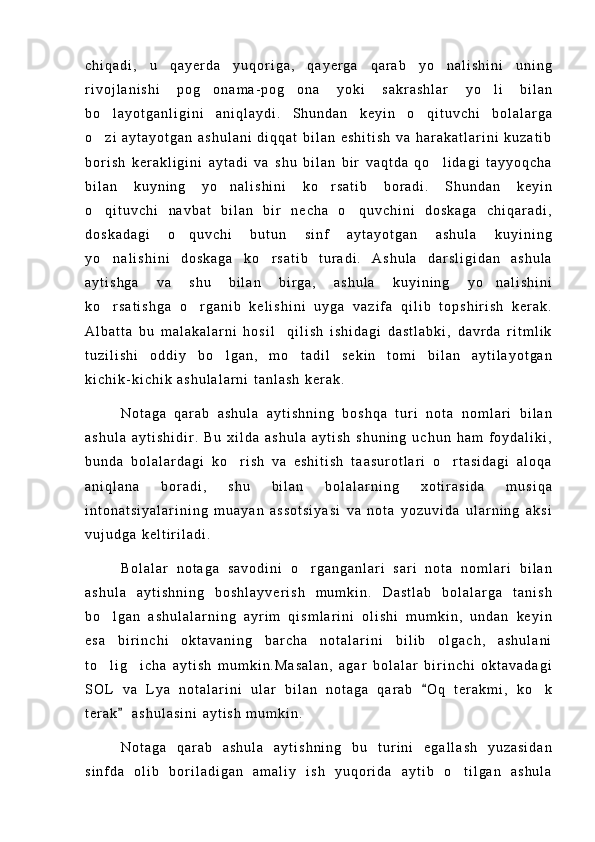 c h i q a d i ,   u   q a y e r d a   y u q o r i g a ,   q a y e r g a   q a r a b   y o n a l i s h i n i   u n i n g
r i v o j l a n i s h i   p o g o n a m a - p o g o n a   y o k i   s a k r a s h l a r   y o l i   b i l a n	
  
b o l a y o t g a n l i g i n i   a n i q l a y d i .   S h u n d a n   k e y i n   o q i t u v c h i   b o l a l a r g a	
 
o z i   a y t a y o t g a n   a s h u l a n i   d i q q a t   b i l a n   e s h i t i s h   v a   h a r a k a t l a r i n i   k u z a t i b

b o r i s h   k e r a k l i g i n i   a y t a d i   v a   s h u   b i l a n   b i r   v a q t d a   q o l i d a g i   t a y y o q c h a	

b i l a n   k u y n i n g   y o n a l i s h i n i   k o r s a t i b   b o r a d i .   S h u n d a n   k e y i n	
 
o q i t u v c h i   n a v b a t   b i l a n   b i r   n e c h a   o q u v c h i n i   d o s k a g a   c h i q a r a d i ,	
 
d o s k a d a g i   o q u v c h i   b u t u n   s i n f   a y t a y o t g a n   a s h u l a   k u y i n i n g	

y o n a l i s h i n i   d o s k a g a   k o r s a t i b   t u r a d i .   A s h u l a   d a r s l i g i d a n   a s h u l a	
 
a y t i s h g a   v a   s h u   b i l a n   b i r g a ,   a s h u l a   k u y i n i n g   y o n a l i s h i n i	

k o r s a t i s h g a   o r g a n i b   k e l i s h i n i   u y g a   v a z i f a   q i l i b   t o p s h i r i s h   k e r a k .	
 
A l b a t t a   b u   m a l a k a l a r n i   h o s i l     q i l i s h   i s h i d a g i   d a s t l a b k i ,   d a v r d a   r i t m l i k
t u z i l i s h i   o d d i y   b o l g a n ,   m o t a d i l   s e k i n   t o m i   b i l a n   a y t i l a y o t g a n	
 
k i c h i k - k i c h i k   a s h u l a l a r n i   t a n l a s h   k e r a k .
N o t a g a   q a r a b   a s h u l a   a y t i s h n i n g   b o s h q a   t u r i   n o t a   n o m l a r i   b i l a n
a s h u l a   a y t i s h i d i r .   B u   x i l d a   a s h u l a   a y t i s h   s h u n i n g   u c h u n   h a m   f o y d a l i k i ,
b u n d a   b o l a l a r d a g i   k o r i s h   v a   e s h i t i s h   t a a s u r o t l a r i   o r t a s i d a g i   a l o q a	
 
a n i q l a n a   b o r a d i ,   s h u   b i l a n   b o l a l a r n i n g   x o t i r a s i d a   m u s i q a
i n t o n a t s i y a l a r i n i n g   m u a y a n   a s s o t s i y a s i   v a   n o t a   y o z u v i d a   u l a r n i n g   a k s i
v u j u d g a   k e l t i r i l a d i .
B o l a l a r   n o t a g a   s a v o d i n i   o r g a n g a n l a r i   s a r i   n o t a   n o m l a r i   b i l a n	

a s h u l a   a y t i s h n i n g   b o s h l a y v e r i s h   m u m k i n .   D a s t l a b   b o l a l a r g a   t a n i s h
b o l g a n   a s h u l a l a r n i n g   a y r i m   q i s m l a r i n i   o l i s h i   m u m k i n ,   u n d a n   k e y i n	

e s a   b i r i n c h i   o k t a v a n i n g   b a r c h a   n o t a l a r i n i   b i l i b   o l g a c h ,   a s h u l a n i
t o l i g i c h a   a y t i s h   m u m k i n . M a s a l a n ,   a g a r   b o l a l a r   b i r i n c h i   o k t a v a d a g i
 
S O L   v a   L y a   n o t a l a r i n i   u l a r   b i l a n   n o t a g a   q a r a b   O q   t e r a k m i ,   k o k	
	
t e r a k     a s h u l a s i n i   a y t i s h   m u m k i n .	

N o t a g a   q a r a b   a s h u l a   a y t i s h n i n g   b u   t u r i n i   e g a l l a s h   y u z a s i d a n
s i n f d a   o l i b   b o r i l a d i g a n   a m a l i y   i s h   y u q o r i d a   a y t i b   o t i l g a n   a s h u l a	
 